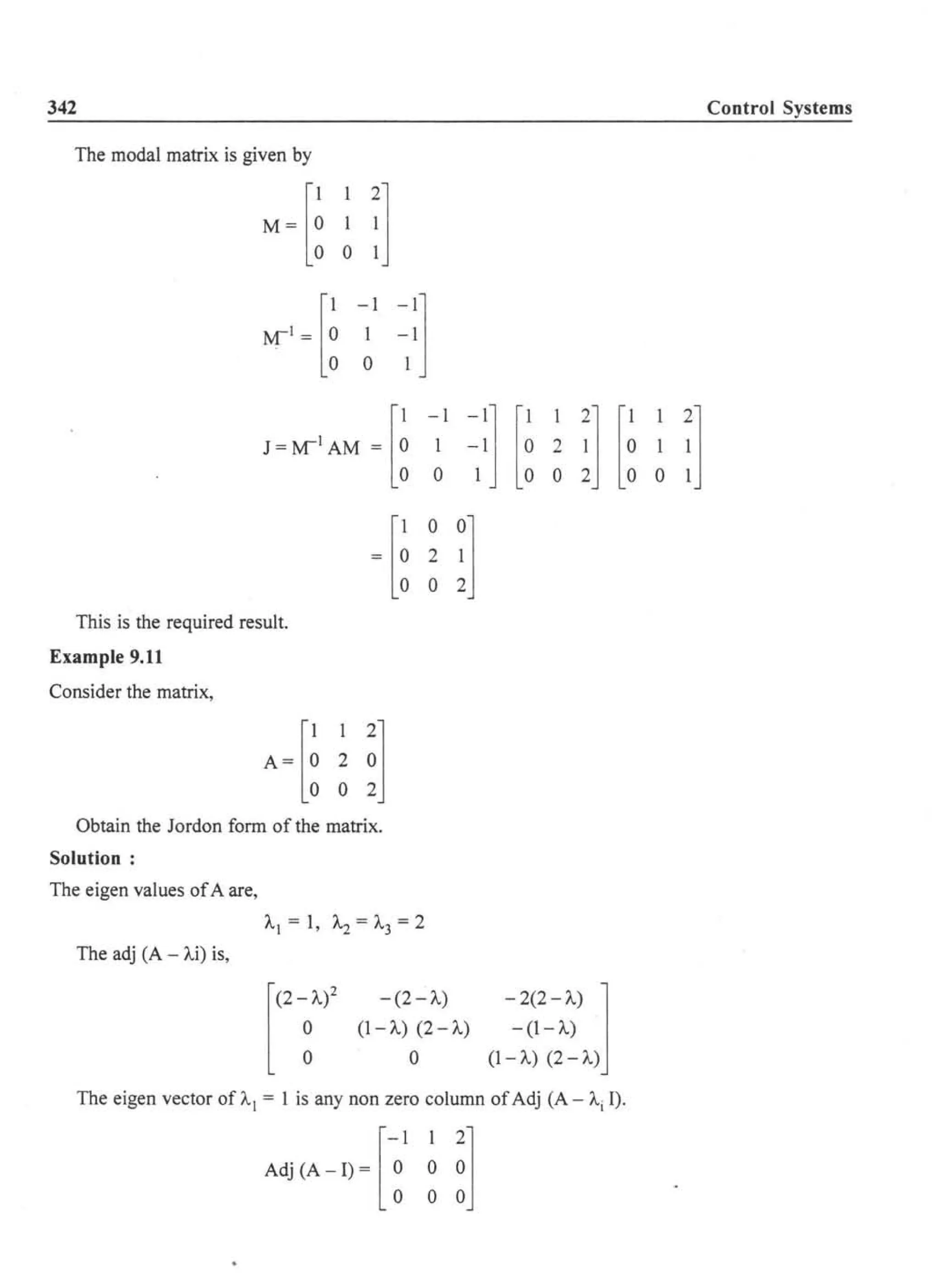 342
The modal matrix is given by
[
1 1 2]M = 0 1 1
001
[
1-1 -1]~I = 0 1 -1
o 0 1
J~~IAM ~ [~ -~l ~:] [~ ~ ~] [~ 0 :]
~[~ ~ !]
This is the required result.
Example 9.11
Consider the matrix,
[
1 1 2]A= 0 2 0
002
Obtain the Jordon form of the matrix.
Solution:
The eigen values ofA are,
The adj (A - Ai) is,
[
(2 - 1..)2 - (2 - A)
o (1-1..) (2-1..)
o 0
-2(2-1..) 1- (I-A)
(1-1..) (2-1..)
The eigen vector of Al = 1 is any non zero column ofAdj (A - Ai I).
[
-1 12]Adj(A - I) = 0 0 0
o 0 0
Control Systems
 