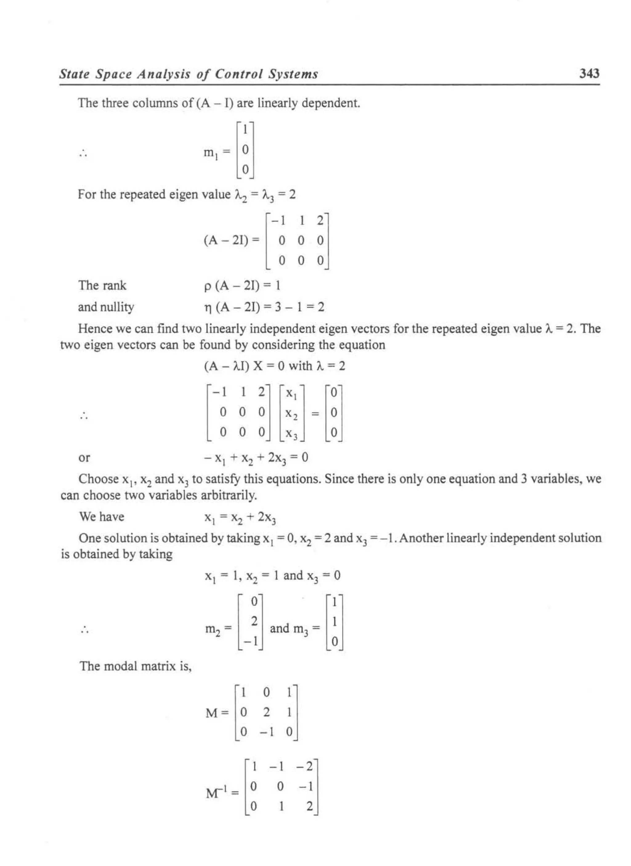 State Space Analysis of Control Systems 343
The three columns of (A - I) are linearly dependent.
For the repeated eigen value 1..2 = 1..3 = 2
(A-2I){f f~1
The rank p (A - 21) = 1
and nUllity 11 (A - 21) = 3 - 1 = 2
Hence we can find two linearly independent eigen vectors for the repeated eigen value A= 2. The
two eigen vectors can be found by considering the equation
(A - AI) X = 0 with A= 2
or
Choose xl' x2and x3 to satisfy this equations. Since there is only one equation and 3 variables, we
can choose two variables arbitrarily.
We have xl = x2 + 2x3
One solution is obtained by taking xl = 0, x2= 2 and x3 = -1. Another linearly independent solution
is obtained by taking
Xl = 1, x2 = 1 and x3 = 0
The modal matrix is,
M=[~ ~l i1
-1 -21o -1
2
 