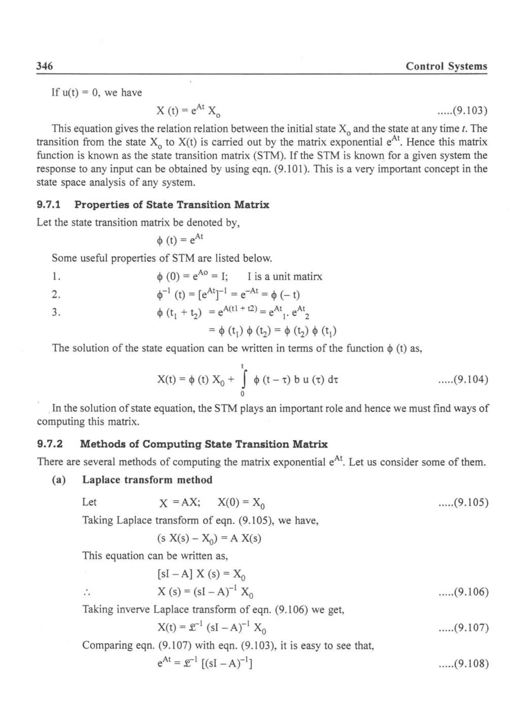 346 Control Systems
If u(t) = 0, we have
.....(9.103)
This equation gives the relation relation between the initial state Xo and the state at any time t. The
transition from the state Xo to X(t) is carried out by the matrix exponential eAt. Hence this matrix
function is known as the state transition matrix (STM). If the STM is known for a given system the
response to any input can be obtained by using eqn. (9.101). This is a very important concept in the
state space analysis of any system.
9.7.1 Properties of State Transition Matrix
Let the state transition matrix be denoted by,
<I> (t) = eAt
Some useful properties of STM are listed below.
1. <I> (0) = eAO = I; I is a unit matirx
2. <1>-1 (t) = [eAtrl = e-At = <I> (- t)
3. <I> (tl +~) = eA(tl + t2) = eAtI. eAt
2
= <I> (tl ) <I> (~) = <I> (~) <I> (tl )
The solution of the state equation can be written in terms of the function <I> (t) as,
t
X(t) = <I> (t) Xo + f <I> (t - .) b u (.) d.
o
.....(9.104)
In the solution ofstate equation, the STM plays an important role and hence we must find ways of
computing this matrix.
9.7.2 Methods of Computing State Transition Matrix
There are several methods of computing the matrix exponential eAt. Let us consider some of them.
(a) Laplace transform method
Let X =AX; X(O) = Xo
Taking Laplace transform of eqn. (9.105), we have,
(s X(s) - Xo) = A Xes)
This equation can be written as,
[sI - A] X (s) = Xo
X (s) = (sI - Arl Xo
Taking inverve Laplace transform of eqn. (9.106) we get,
X(t) = f.-I (sI - Arl Xo
Comparing eqn. (9.107) with eqn. (9.103), it is easy to see that,
eAt = f.- I [(sI -Arl]
.....(9.105)
.....(9.106)
.....(9.107)
.....(9.108)
 