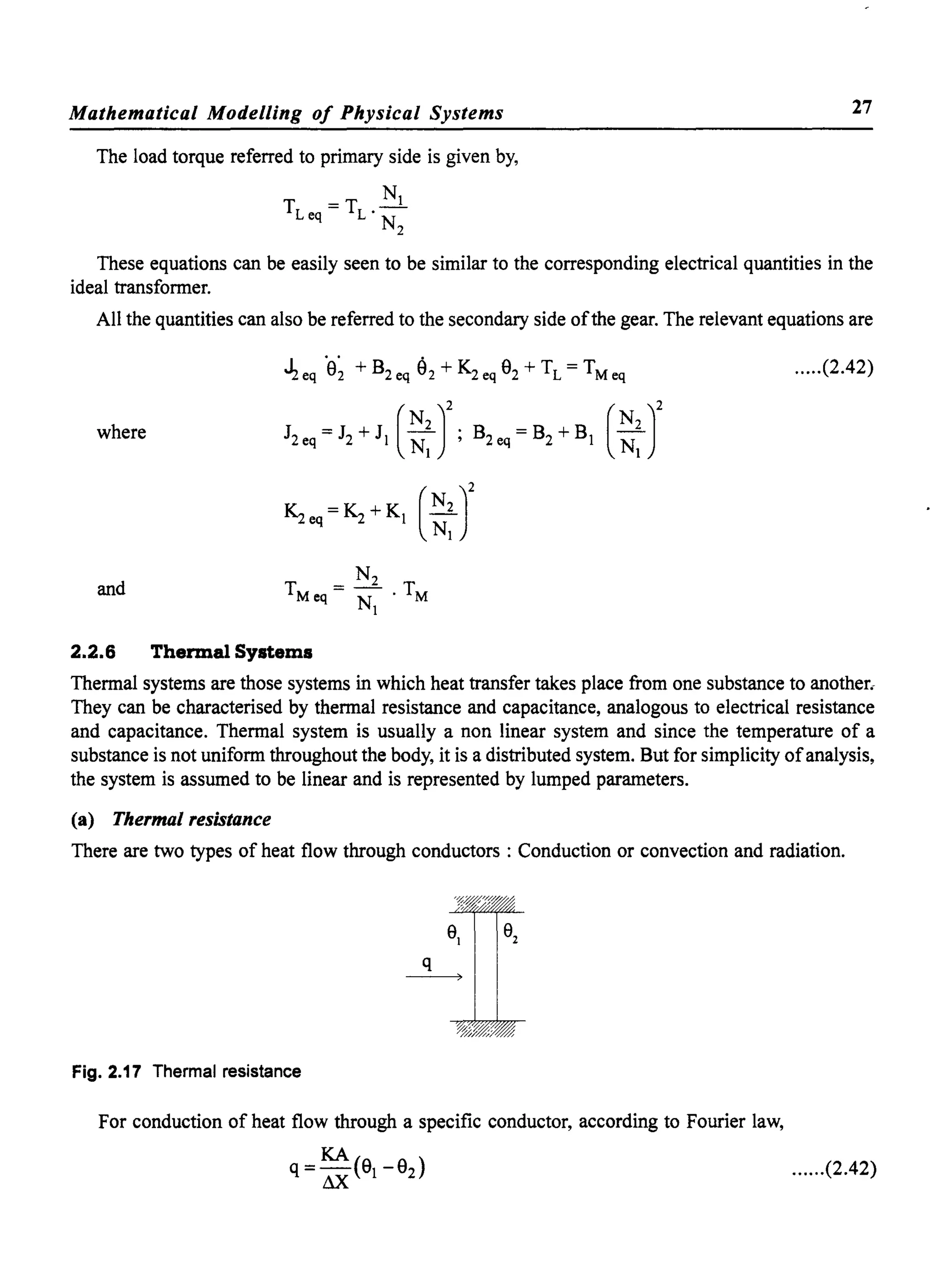 Mathematical Modelling of Physical Systems
The load torque referred to primary side is given by,
_ Nl
TLeq-TL · -
N2
27
These equations can be easily seen to be similar to the corresponding electrical quantities in the
ideal transformer.
All the quantities can also be referred to the secondary side ofthe gear. The relevant equations are
.lzeq ·9~ + B2eq 92 + K2eq 92 + TL = TMeq .....(2.42)
where J2,q~J2+JI (::rB2,,~B2+BI (::J
and
2.2.6 Thermal Systems
Thermal systems are those systems in which heat transfer takes place from one substance to another.
They can be characterised by thermal resistance and capacitance, analogous to electrical resistance
and capacitance. Thermal system is usually a non linear system and since the temperature of a
substance is not uniform throughout the body, it is a distributed system. But for simplicity ofanalysis,
the system is assumed to be linear and is represented by lumped parameters.
(a) Thermal resistance
There are two types of heat flow through conductors : Conduction or convection and radiation.
Fig. 2.17 Thermal resistance
For conduction of heat flow through a specific conductor, according to Fourier law,
......(2.42)
 