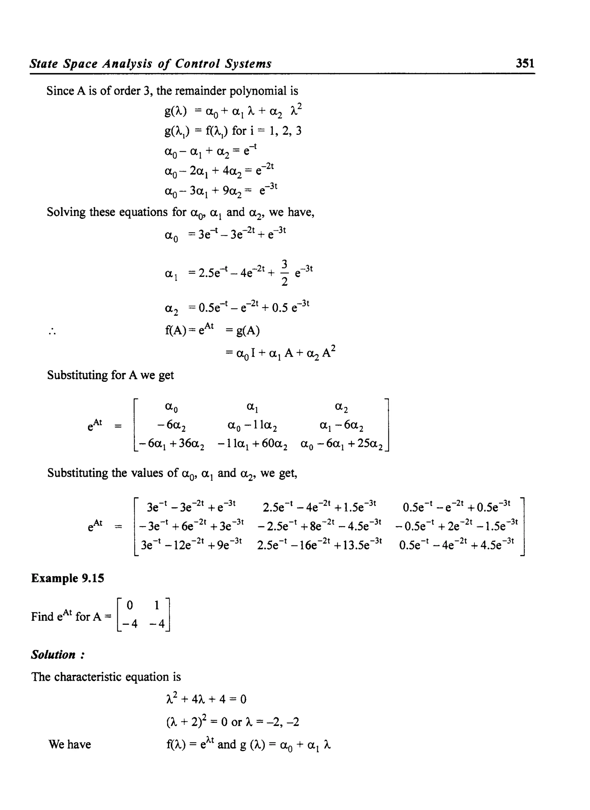 State Space Analysis of Control Systems
Since A is of order 3, the remainder polynomial is
g(A.) = <Xo + <XI A. + <X2 A.2
g(A.I
) = f(A.I
) for i = 1, 2, 3
-t
<Xo- <XI + <X2 = e
<X - 2<x + 4<x = e-2t0 1 2
<X - 3<x + 9<x = e-3t
0 1 2
Solving these equations for <Xo' <XI and <X2' we have,
<Xo = 3e-t - 3e-2t + e-3t
3
<XI = 2.5e-t- 4e-2t + "2 e-3t
<X2 = 0.5e-t- e-2t + 0.5 e-3t
f(A) = eAt = g(A)
= <XoI + <XI A+ ~A2
Substituting for A we get
<Xl
<Xo -Il<X2
-II<Xl + 60<X2
Substituting the values of <Xo' <XI and <X2' we get,
[
3e-t _ 3e-2t + e-3t
eAt = -3e-t +6e-2t +3e-3t
3e-t -12e-2t +ge-3t
Example 9.15
Find eAt for A = [ 0 I]
-4 -4
Solution:
The characteristic equation is
A.2 + 4A. + 4 = 0
2.5e-t _ 4e-2t + l.5e-3t
-2.5e-t +8e-2t -4.5e-3t
2.5e-t -I6e-2t +13.5e-3t
(A. + 2)2 = 0 or A. = -2, -2
We have f(A.) = eA.t and g (A.) = <Xo + <XI A.
351
0.5e-
t
_e-
2t
+0.5e-
3t
1_ 0.5e-t + 2e-2t _ 1.5e-3t
0.5e-t _4e-2t +4.5e-3t
 