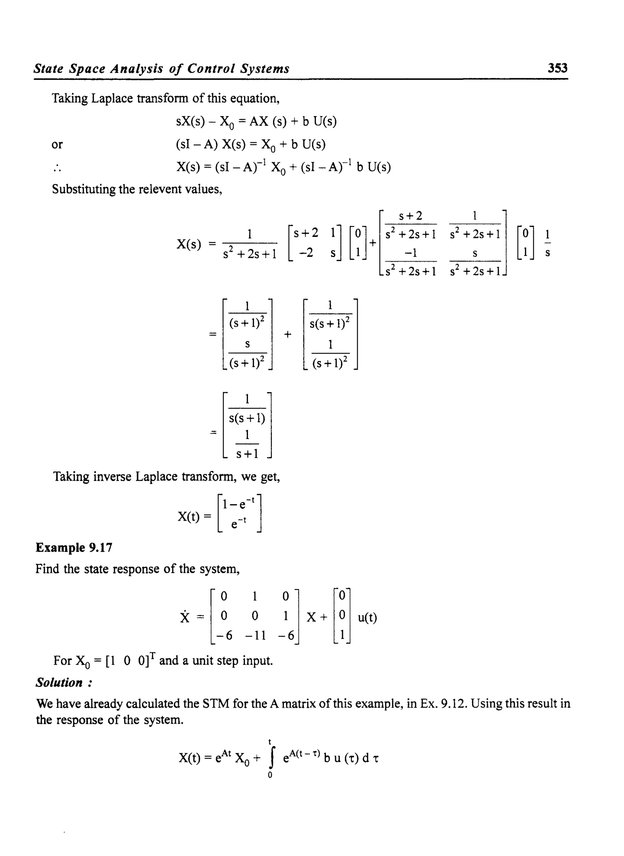 State Space Analysis of Control Systems
Taking Laplace transfonn of this equation,
sX(s) - Xo = AX (s) + b U(s)
or (sl - A) X(s) = Xo + b U(s)
X(s) = (sl - Arl Xo + (sl - Arl b U(s)
Substituting the relevent values,
X(s)
S2 +2s + I
=[:]
+~~Il)l
Taking inverse Laplace transfonn, we get,
[
1 -tjX(t) = ~~
Example 9.17
Find the state response of the system,
l
0 1
X= 0 0
-6 -11
For Xo = [1 0 O]I and a unit step input.
Solution:
[
S+2 1] [0]+[S2 :~:+l-2 s 1 -1
S2 + 2s +1
+ ['(':1)']
(s+li
353
We have already calculated the STM for the A matrix ofthis example, in Ex. 9.12. Using this result in
the response of the system.
t
X(t)=eAtXo+ JeA(t-t)bu(t)dt
o
 