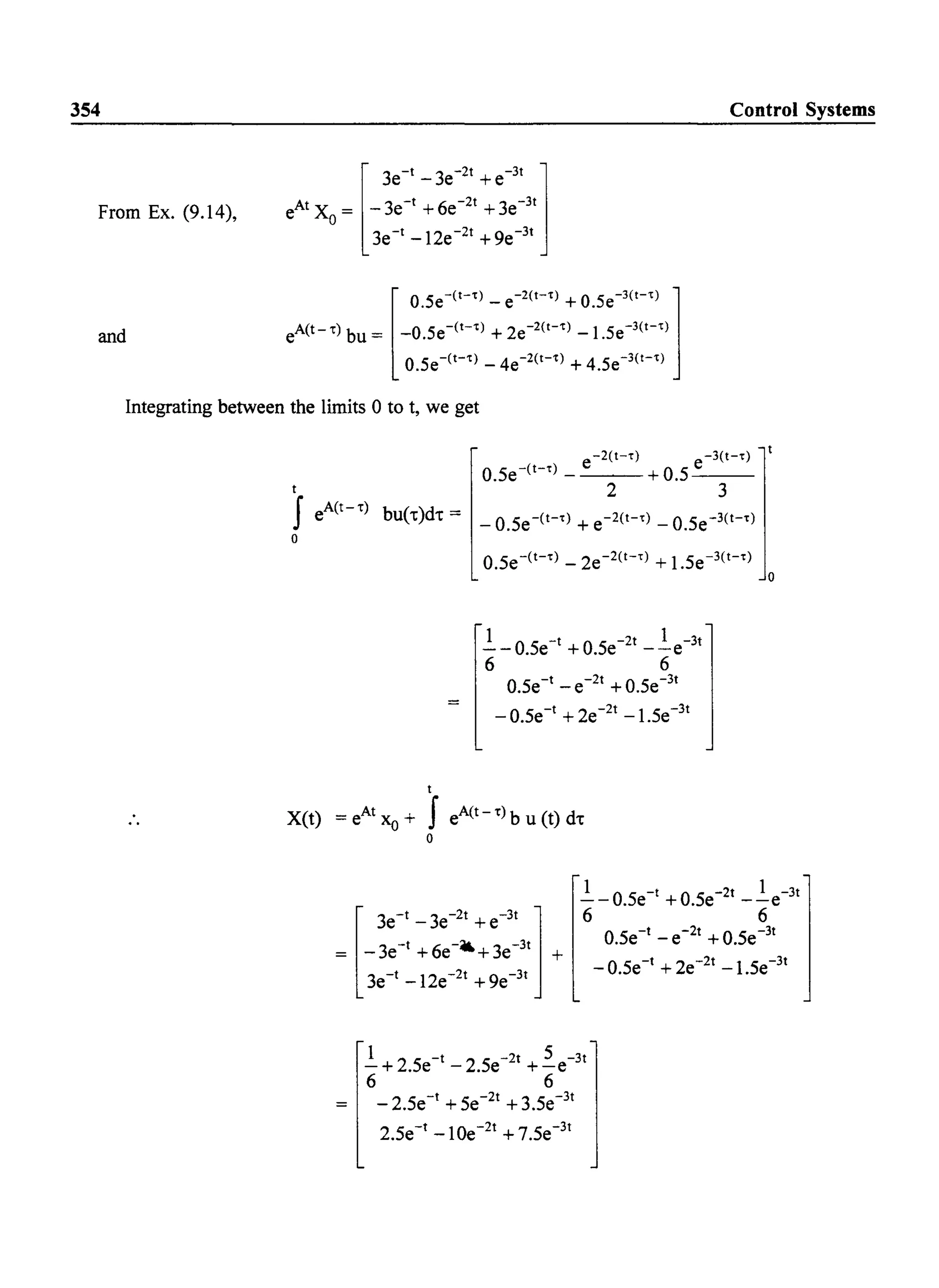 354
From Ex. (9.14),
and
[
3e-1 -3e-
21
+e-
31
1eAIXO= -3e-I+6e-21+3e-31
3e-1-12e-21 +ge-31
[
O.5e-(t-t) - e-2(t-t) + O.5e-3(t-t) 1
eA(t--r) bu = _O.5e-(t-t) + 2e-2(t-t) _1.5e-3(t-t)
O.5e-(t-t) _ 4e-2(t-t) + 4.5e-3(t-t)
Control Systems
Integrating between the limits 0 to t, we get
-2(I-t) -3(I-f)
O.5e-(I-t) _ e + O.5_e__
I 2 3
f eA(I- -r) bu(t)d. = _ O.Se-(I-t) + e-2(I-t) _ O.5e-3(I-t)
o
O.5e-(I-t) _ 2e-2(t-t) + 1.5e-3(I-f)
lOS -lOS -21 1 -31-- . e + . e --e
6 6
O.5e-I _ e-21 + O.Se-31
_ O.5e-I + 2e-21 -l.Se-31
I
X(t) = eAt xo + f eA(t--r)b u (t) d.
o
o
1 0 5 -lOS -21 1 -31-- . e + . e --e
6 6
O.Se-I _ e-2t + O.Se-31
- O.Se-1+ 2e-2t -l.Se-31
1 2 S -I 2 S -21 S -31-+ . e - . e +-e
6 6
_ 2.Se-I + Se-21 + 3.Se-31
2.Se-I -1Oe-21 + 7.Se-31
 