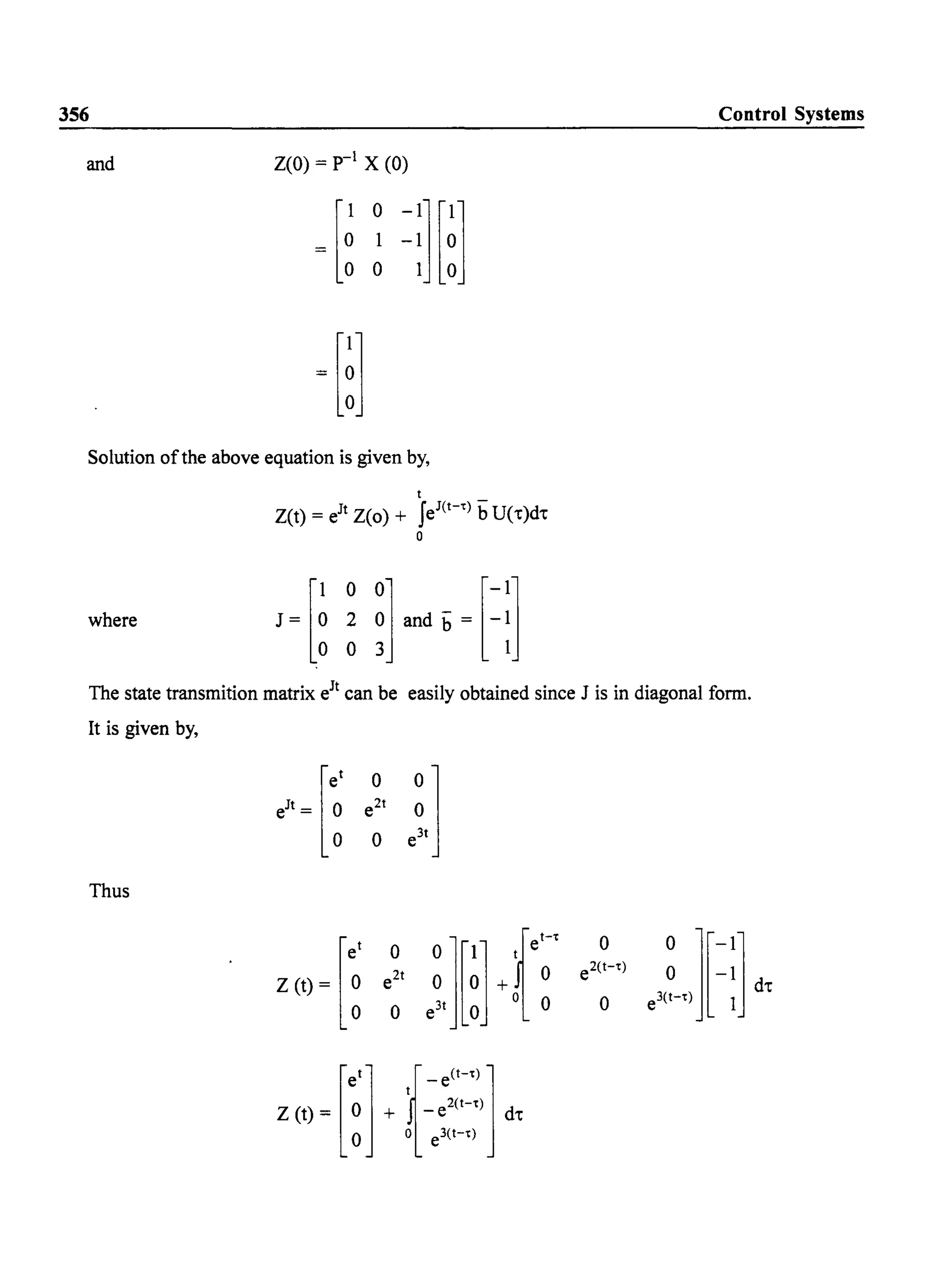 356
and Z(O) = p-l X (0)
Solution ofthe above equation is given by,
where
t
Z(t) = eJt Z(o) + feJ(t-t) bU('t)d't
a
Control Systems
The state transmition matrix eJt can be easily obtained since J is in diagonal form.
It is given by,
[e' 0
e;']e
Jt
= ~ e2t
0
Thus
[e' 0
e;'][~]+f~'
0
e"L][=:J dtZ (t) = ~ e2t e2(t-t)
0 0
nfe(H']Z (t) = 0 + t - e2
(t-t) d't
o a e3(t-t)
 