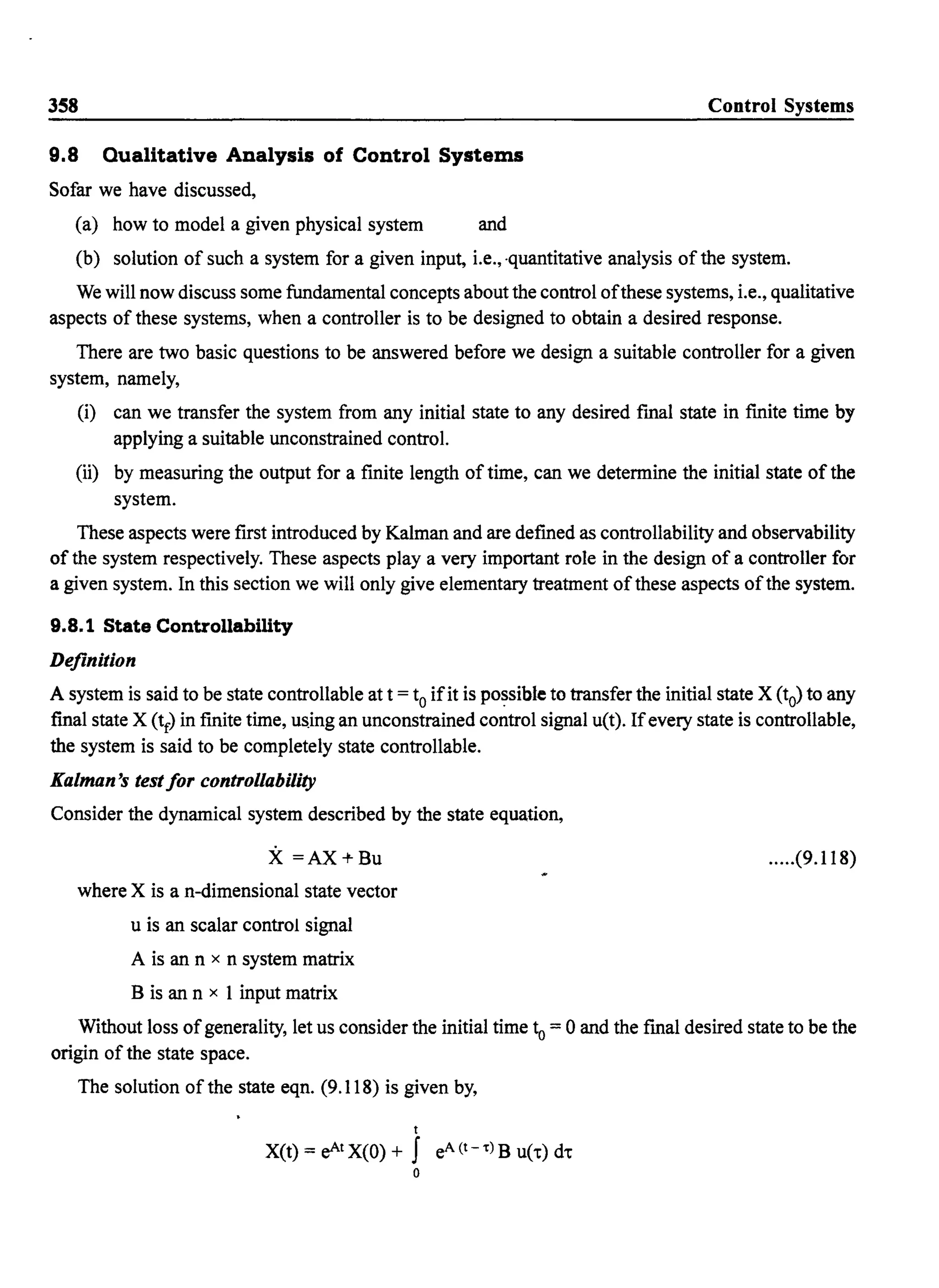 358 Control Systems
9.8 Qualitative Analysis of Control Systems
Sofar we have discussed,
(a) how to model a given physical system and
(b) solution of such a system for a given input, i.e., -quantitative analysis of the system.
We will now discuss some fundamental concepts about the control ofthese systems, i.e., qualitative
aspects of these systems, when a controller is to be designed to obtain a desired response.
There are two basic questions to be answered before we design a suitable controller for a given
system, namely,
(i) can we transfer the system from any initial state to any desired fmal state in fmite time by
applying a suitable unconstrained control.
(ii) by measuring the output for a finite length of time, can we determine the initial state of the
system.
These aspects were first introduced by Kalman and are defined as controllability and observability
of the system respectively. These aspects playa very important role in the design of a controller for
a given system. In this section we will only give elementary treatment of these aspects ofthe system.
9.B.l State Controllability
Definition
A system is said to be state controllable at t = to ifit is po~sible to transfer the initial state X (to) to any
final state X (tf) in fmite time, u&ing an unconstrained control signal u(t). Ifevery state is controllable,
the system is said to be completely state controllable.
Kalman's testfor control/ability
Consider the dynamical system described by the state equation,
X =AX+Bu
where X is a n-dimensional state vector
u is an scalar control signal
A is an n x n system matrix
B is an n x I input matrix
.....(9.118)
Without loss ofgenerality, let us consider the initial time 10 = 0 and the fmal desired state to be the
origin of the state space.
The solution of the state eqn. (9.118) is given by,
t
X(t) = eAtX(O) + f eA(t--c)B uCr) dt
o
 