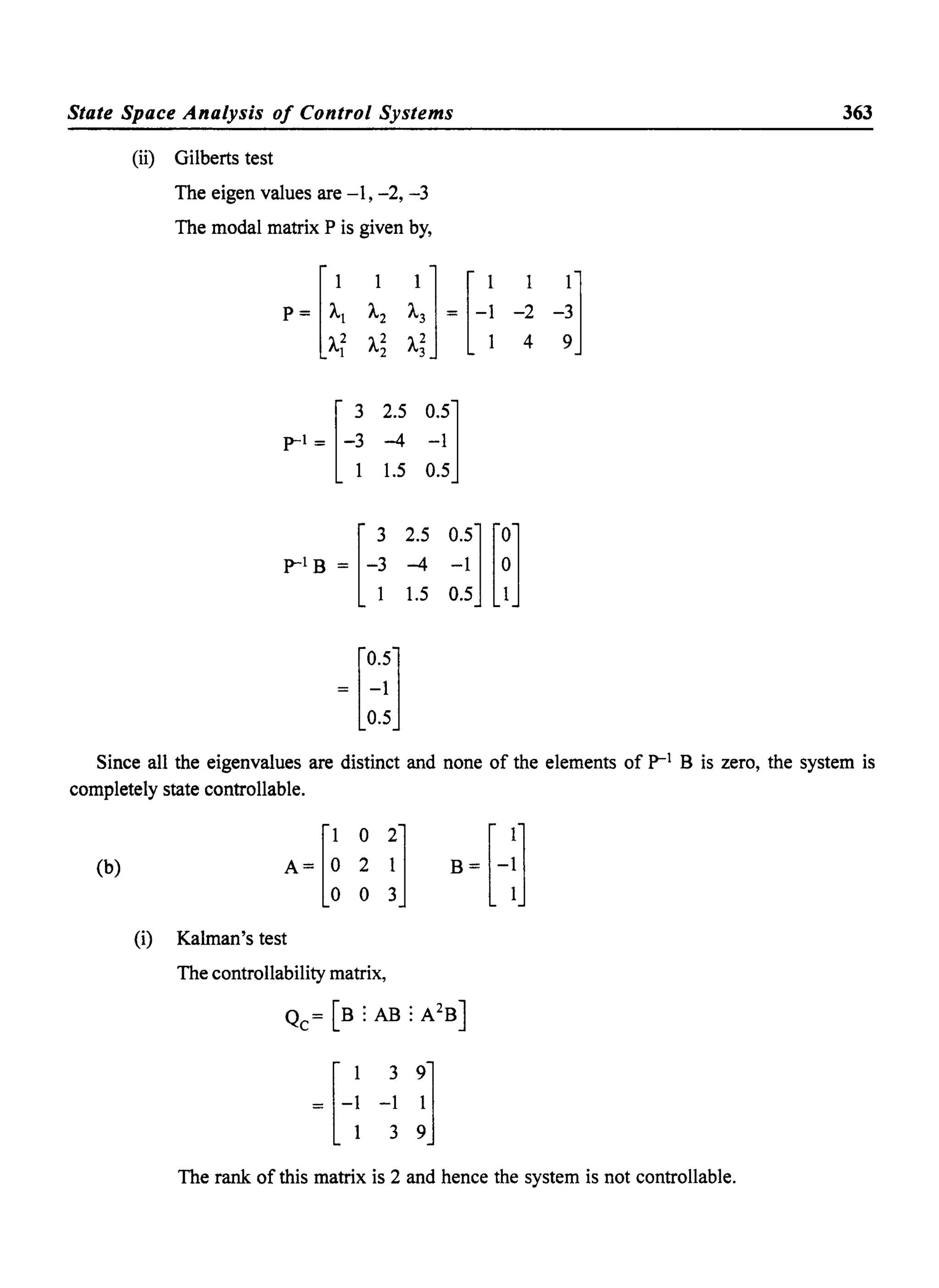 State Space Analysis of Control Systems
(ii) Gilberts test
The eigen values are -I, -2,-3
The modal matrix P is given by,
[
3 2.5 0.5]
p-l = -3 -4 -1
1 1.5 0.5
p-l B = [-~ ~ ~~] [~]1 1.5 0.5 1
_ [0.5]- -1
0.5
363
Since all the eigenvalues are distinct and none of the elements of p-l B is zero, the system is
completely state controllable.
(b)
(i) Kalman's test
The controllability matrix,
The rank of this matrix is 2 and hence the system is not controllable.
 