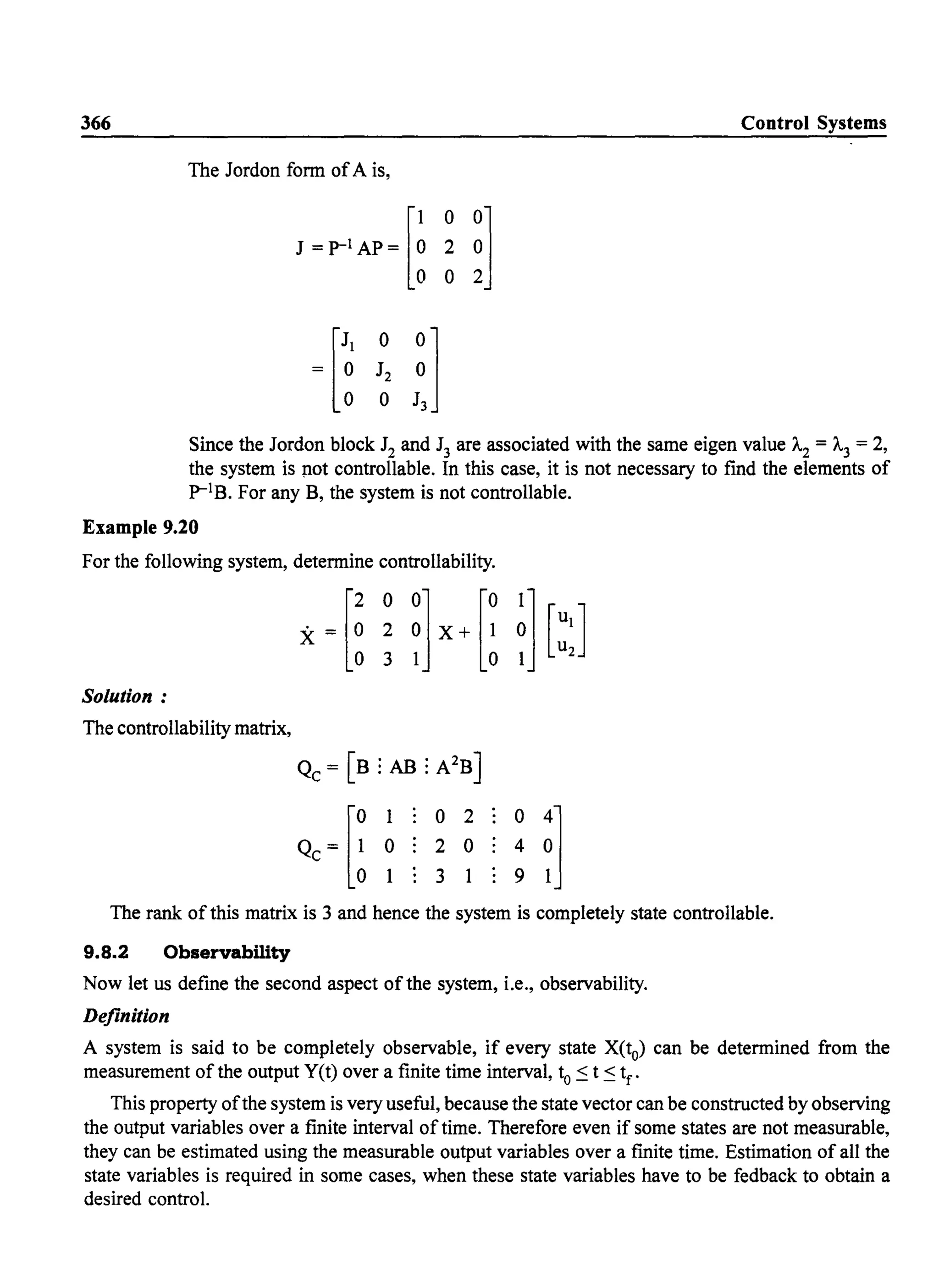 366 Control Systems
The Jordon fonn ofA is,
J ~p-l AP~ [~
0
~]2
0
~[~
0
nJ2
0
Since the Jordon block J2 and J3 are associated with the same eigen value 1..2 = 1..3 = 2,
the system is )1ot controllable. In this case, it is not necessary to fmd the elements of
P-lB. For any B, the system is not controllable.
Example 9.20
For the following system, detennine controllability.
[
2 0 0] [0 1]X = 0 2 0 X+ 1 0 [~l]
o 3 1 0 1 2
Solution:
The controllability matrix,
Qc = [B : AB : A2B]
The rank of this matrix is 3 and hence the system is completely state controllable.
9.8.2 Observability
Now let us define the second aspect of the system, i.e., observability.
Definition
A system is said to be completely observable, if every state X(to) can be detennined from the
measurement of the output Y(t) over a finite time interval, to ~ t ~ tf
.
This property ofthe system is very useful, because the state vector can be constructed by observing
the output variables over a finite interval of time. Therefore even if some states are not measurable,
they can be estimated using the measurable output variables over a finite time. Estimation of all the
state variables is required in some cases, when these state variables have to be fedback to obtain a
desired control.
 