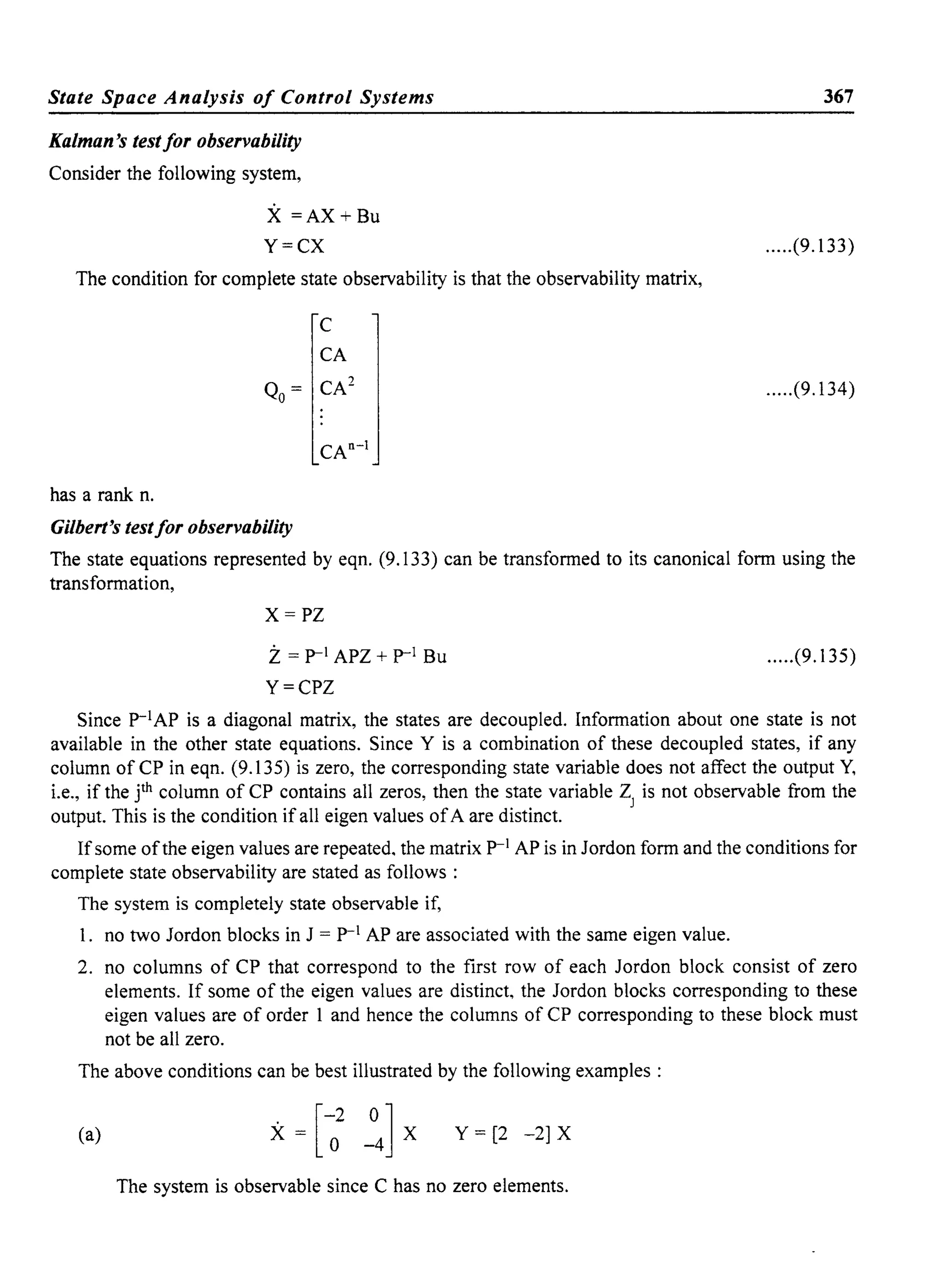 State Space Analysis of Control Systems
Kalman's testfor observability
Consider the following system,
X =AX+Bu
Y=CX
The condition for complete state observability is that the observability matrix,
has a rank n.
C
CA
Qo= CA2
CAn- 1
Gilbert's testfor observability
367
.....(9.133)
.....(9.134)
The state equations represented by eqn. (9.133) can be transformed to its canonical form using the
transformation,
X=PZ
z= p-l APZ + p-l Bu
Y=CPZ
.....(9.135)
Since p-lAP is a diagonal matrix, the states are decoupled. Information about one state is not
available in the other state equations. Since Y is a combination of these decoupled states, if any
column ofCP in eqn. (9.135) is zero, the corresponding state variable does not affect the output Y,
i.e., if the jth column of CP contains all zeros, then the state variable ZJ is not observable from the
output. This is the condition if all eigen values ofA are distinct.
Ifsome ofthe eigen values are repeated, the matrix p-l AP is in Jordon form and the conditions for
complete state observability are stated as follows:
The system is completely state observable if,
I. no two Jordon blocks in J = p-l AP are associated with the same eigen value.
2. no columns of CP that correspond to the first row of each Jordon block consist of zero
elements. If some of the eigen values are distinct, the Jordon blocks corresponding to these
eigen values are of order I and hence the columns of CP corresponding to these block must
not be all zero.
The above conditions can be best illustrated by the following examples:
(a) [-2 0]X= 0 -4 X Y = [2 -2] X
The system is observable since C has no zero elements.
 