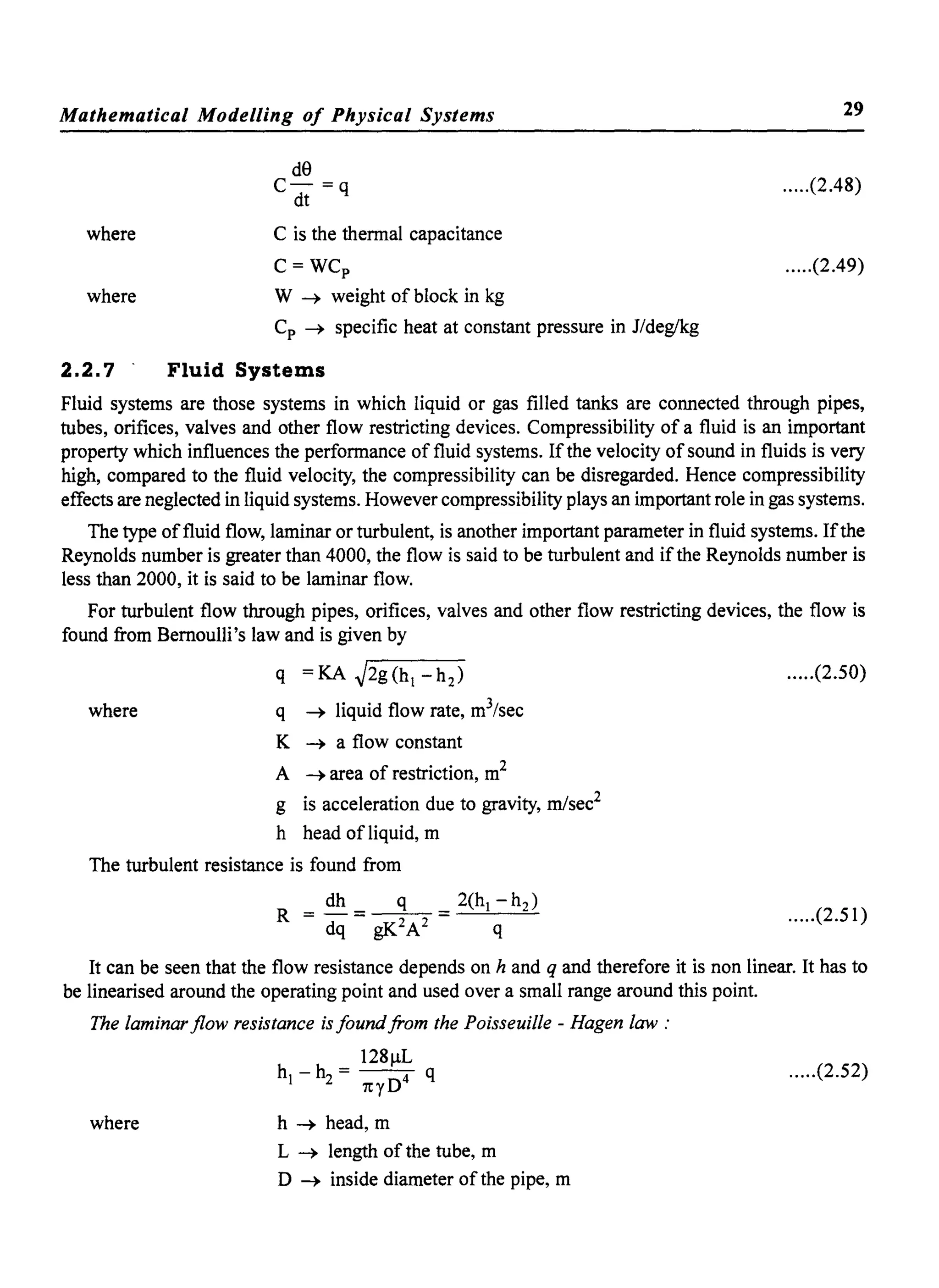 Mathematical Modelling of Physical Systems
where
where
de
C- =q
dt
C is the thennal capacitance
C=WCp
W ~ weight of block in kg
Cp ~ specific heat at constant pressure in J/deg/kg
2.2.7' Fluid Systems
29
.....(2.48)
.....(2.49)
Fluid systems are those systems in which liquid or gas filled tanks are connected through pipes,
tubes, orifices, valves and other flow restricting devices. Compressibility of a fluid is an important
property which influences the perfonnance of fluid systems. Ifthe velocity ofsound in fluids is very
high, compared to the fluid velocity, the compressibility can be disregarded. Hence compressibility
effects are neglected in liquid systems. However compressibility plays an important role in gas systems.
The type offluid flow, laminar or turbulent, is another important parameter in fluid systems. Ifthe
Reynolds number is greater than 4000, the flow is said to be turbulent and ifthe Reynolds number is
less than 2000, it is said to be laminar flow.
For turbulent flow through pipes, orifices, valves and other flow restricting devices, the flow is
found from Bernoulli's law and is given by
q =KA ~2g(hl -h2) .....(2.50)
where q ~ liquid flow rate, m3
/sec
K ~ a flow constant
A ~ area of restriction, m2
g is acceleration due to gravity, mlsec2
h head of liquid, m
The turbulent resistance is found from
.....(2.51)
It can be seen that the flow resistance depends on hand q and therefore it is non linear. It has to
be linearised around the operating point and used over a small range around this point.
The laminar flow resistance is found from the Poisseuille - Hagen law "
128j..lL
hi - h2 = nyD4 q .....(2.52)
where h ~ head, m
L ~ length of the tube, m
D ~ inside diameter of the pipe, m
 