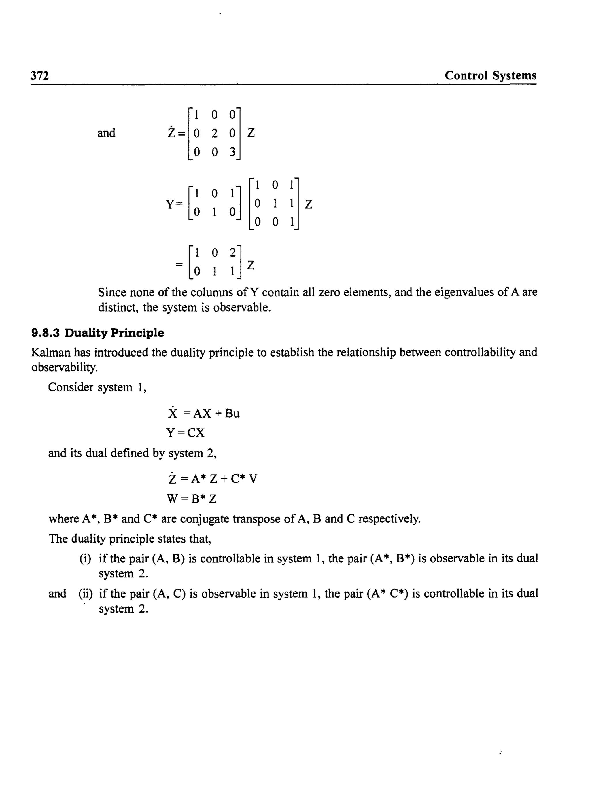372 Control Systems
Z~[~
0
~l z
and 2
0
Y= [~
0
~l [~
0
:Jz0
= [~ o 2]lIZ
Since none of the columns ofY contain all zero elements, and the eigenvalues ofA are
distinct, the system is observable.
9.8.3 Duality Principle
Kalman has introduced the duality principle to establish the relationship between controllability and
observability.
Consider system 1,
X =AX+Bu
Y=CX
and its dual defined by system 2,
Z=A* Z+C* V
W=B*Z
where A*, B* and C* are conjugate transpose ofA, B and C respectively.
The duality principle states that,
(i) if the pair (A, B) is controllable in system I, the pair (A*, B*) is observable in its dual
system 2.
and (ii) if the pair (A, C) is observable in system 1, the pair (A* C*) is controllable in its dual
system 2.
 