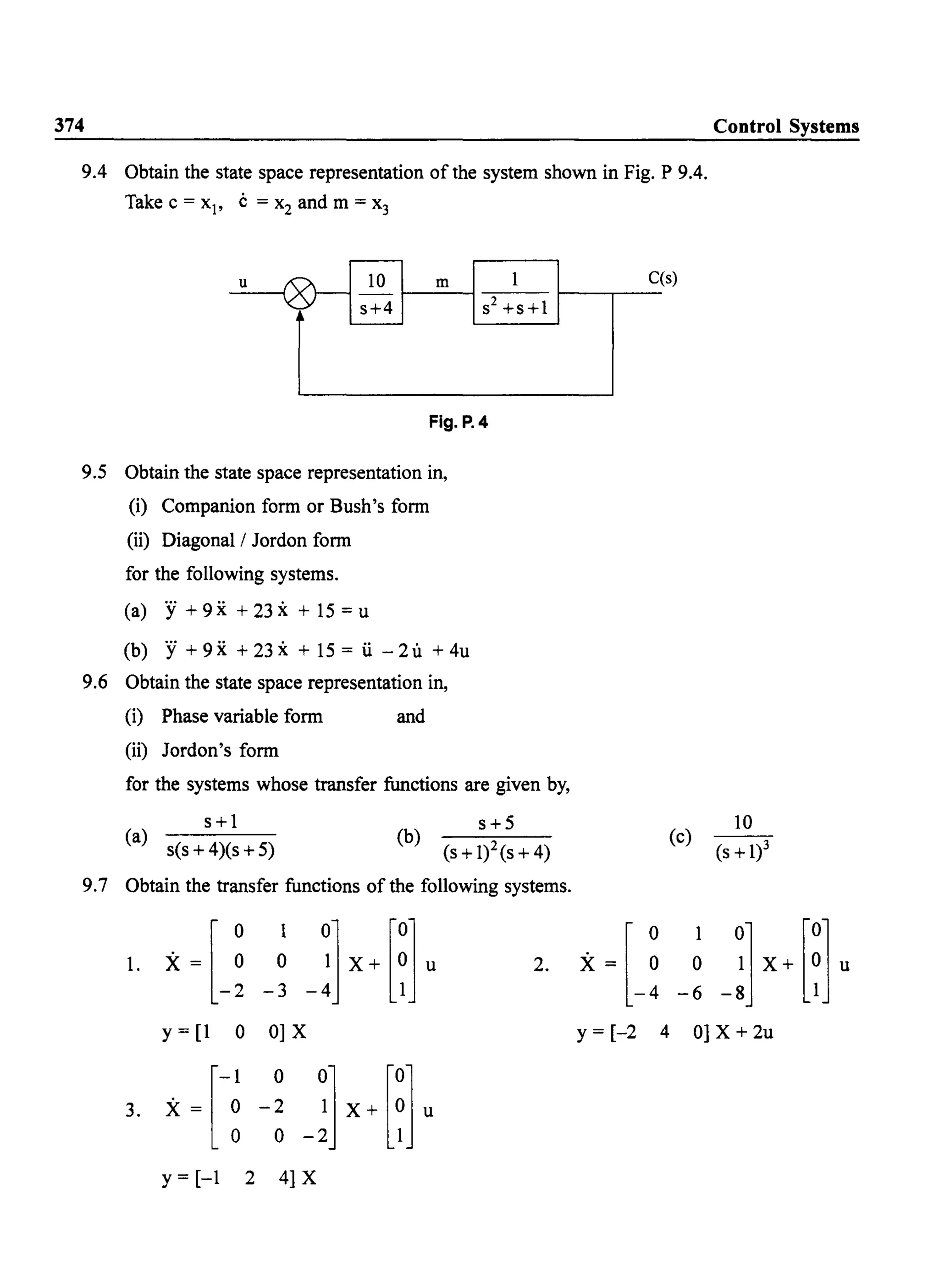374 Control Systems
9.4 Obtain the state space representation of the system shown in Fig. P 9.4.
Take c = xl' C = x2 and m = x3
u 10 m
s+4 S2 +s+1
Fig.P.4
9.5 Obtain the state space representation in,
(i) Companion form or Bush's form
(li) Diagonal/Jordon form
for the following systems.
(a) y + 9 x + 23 x + 15 = u
(b) Y+ 9 x + 23 x + 15 = ti - 2 U + 4u
9.6 Obtain the state space representation in,
(i) Phase variable form and
(ii) Jordon's form
for the systems whose transfer functions are given by,
s+1
(a) s(s + 4)(s +5)
(b) s+5
(s +1)2(S + 4)
9.7 Obtain the transfer functions of the following systems.
C(s)
(c)
10
(s +1)3
1. X = [~ ~ ~j X + [~j u
-2 -3 -4 1
2. X = [~ ~ ~j X + [~j u
-4 -6 -8 1
y = [1 0 0] X Y= [-2 4 0] X + 2u
3. X = n-~ JX+ [~j u
y = [-1 2 4] X
 
