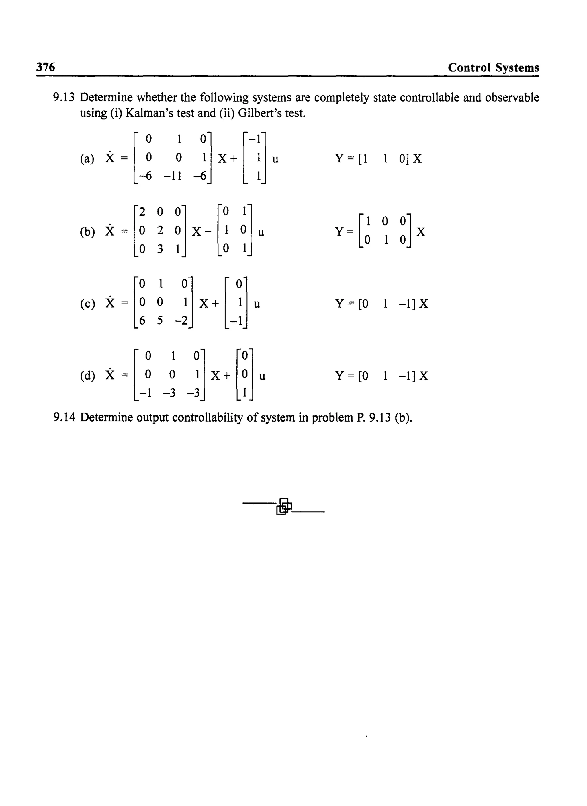 376 Control Systems
9.13 Determine whether the following systems are completely state controllable and observable
using (i) Kalman's test and (ii) Gilbert's test.
Y = [1 1 0] X
Y=[~ 0 ~]X
(e) X = [~ ~ _~] X{l Y=[O 1 -l]X
Jx+Hu(d) X = [~ ~
-1 -3
Y = [0 1 -1] X
9.14 Determine output controllability of system in problem P. 9.13 (b).
-djl-
 