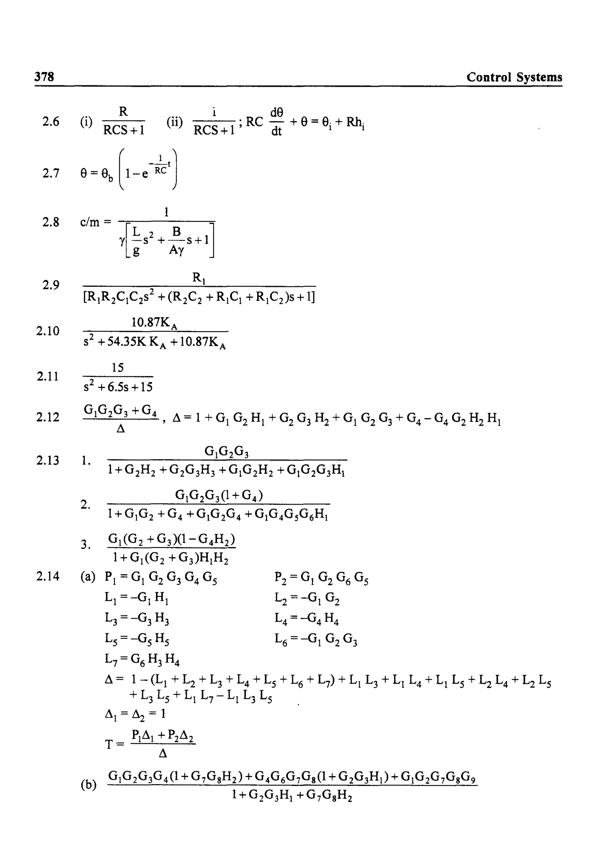 378
2.6
2.7
2.8
2.9
2.10
2.11
2.12
2.13
2.14
R
(i)
RCS+l
elm = -,:---------:;-
Y[Ls
2
+ ~S +1]g Ay
[RIR2CIC2S2 + (R2C2 + RICI + R IC2)S + 1]
10.87KA
S2 +54.35KKA +10.87KA
15
S2 +6.5s +15
Control Systems
GIG2G3 +G4
, ~= 1 +GI G2 HI +G2 G3 H2 +GI G2G3+G4-G4G2H2HI
~
1.
2.
3.
(a)
1+ G 2H 2 + G2G3H3 + G IG 2H 2 + GIG 2G3HI
GIG 2G 3(1+G4 )
G I(G2 + G3)(l-G4H 2)
I+GI(G2 +G3)HIH 2
PI = GI G2 G3 G4 Gs P2 = G I G2 G6 Gs
LI =-GI HI L2 =-GI G2
L3 =-G3H3 L4 =-G4 H4
Ls =-Gs Hs L6 =-GI G2 G3
L7=G6 H3H4
~ = 1 - (LI + L2 + L3 + L4 + Ls + L6 + L7) + LI L3 + LI L4 + LI Ls + L2 L4 + L2 Ls
+ L3 Ls + LI L7 - LI L3 Ls
~I = ~2 = 1
PI~I +P2~2
T = -'----=-------=---=-
~
(b) G IG 2G3G 4 (1 + G 7GgH2) + G 4G6G 7Gg(l + G 2G3HI) + GIG2G7GgG9
1+ G 2G3HI + G 7GsH2
 