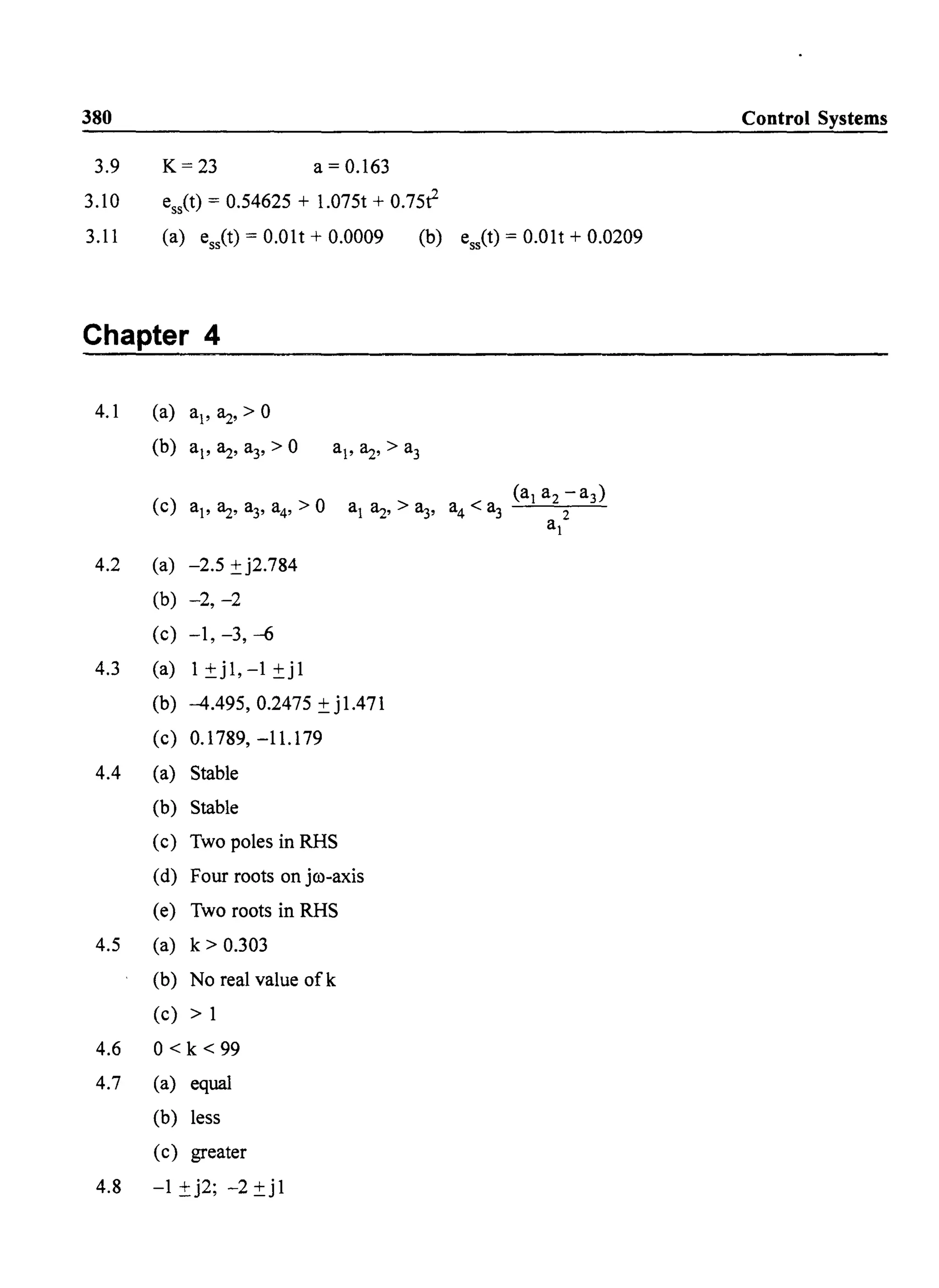 380 Control Systems
3.9 K=23 a=0.163
3.10 esit) = 0.54625 + 1.075t + 0.75r
3.11 (a) ess(t) = O.Olt + 0.0009 (b) ess<t) = O.Olt + 0.0209
Chapter 4
4.1 (a) al' 8,z, > 0
(b) ai' 8,z, a3, > 0 ai' 8,z, > a3
(c) ai' ~, a3, a4, > 0 al 8,z, > a3, a4 < a3
(al a2 - a3)
a 2
I
4.2 (a) -2.5 ±j2.784
(b) -2, -2
(c) -1, -3, --6
4.3 (a) 1±j1,-1±j1
(b) -4.495, 0.2475 ± j1.471
(c) 0.1789, -11.179
4.4 (a) Stable
(b) Stable
(c) Two poles in RHS
(d) Four roots on jro-axis
(e) Two roots in RHS
4.5 (a) k> 0.303
(b) No real value ofk
(c) > 1
4.6 0< k < 99
4.7 (a) equal
(b) less
(c) greater
4.8 -1 ±j2; -2 ±j1
 