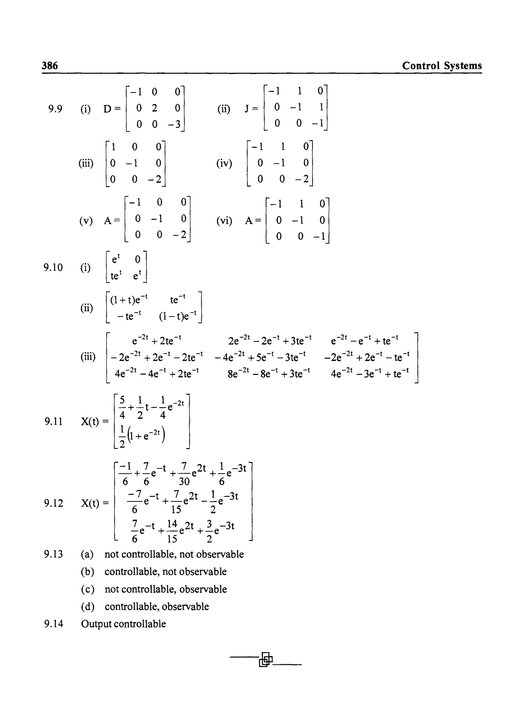 386
9.9 (i) D= r-~ ~ ~]o 0 -3
(ii) J = r-~ -1 ~]o 0-1
9.10
9.11
9.12
9.13
9.14
(ill) r~ -1 _~] (iv) r-~ -1 ~lo 0 -2J
r
-1
0 001
(v) A= 00 -01
-2J r
-1 1 0](vi) A = 0 -1 0
o 0-1
(i)
(ii)
[ e'
tet ~,l
[(1+t)e-'
-te-t
te-
t
1(1- t)e-t
2e-2t -2e-t +3te-t
_4e-2t +5e-t -3te-t
8e-2t -8e-t +3te-t
-1 7 -t 7 2t 1 - 3t
-+-e +-e +-e
6 6 30 6
-7 -t 7 2t 1 -3t
-e +-e --e
6 15 2
X(t) =
(a)
(b)
(c)
(d)
7 -t 14 2t 3 -3t
-e +-e +-e
6 15 2
not controllable, not observable
controllable, not observable
not controllable, observable
controllable, observable
Output controllable
-jJ-
Control Systems
 