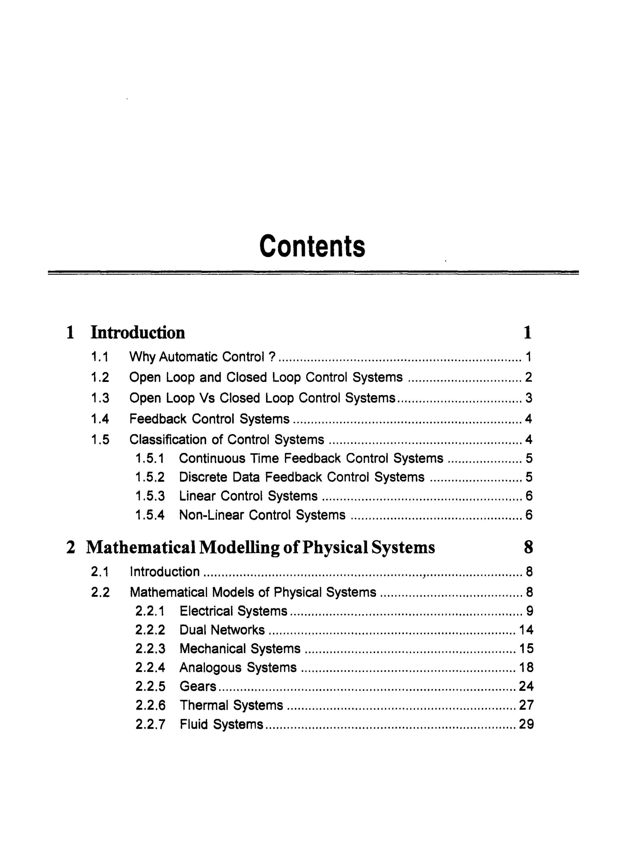 Contents
1 Introduction 1
1.1 Why Automatic Control ? .................................................................... 1
1.2 Open Loop and Closed Loop Control Systems ................................ 2
1.3 Open Loop Vs Closed Loop Control Systems ................................... 3
1.4 Feedback Control Systems ................................................................ 4
1.5 Classification of Control Systems ...................................................... 4
1.5.1 Continuous Time Feedback Control Systems ..................... 5
1.5.2 Discrete Data Feedback Control Systems .......................... 5
1.5.3 Linear Control Systems ........................................................ 6
1.5.4 Non-Linear Control Systems ................................................ 6
2 Mathematical Modelling ofPhysical Systems 8
2.1 Introduction .............................................................,........................... 8
2.2 Mathematical Models of Physical Systems ........................................ 8
2.2.1 Electrical Systems ................................................................. 9
2.2.2 Dual Networks ..................................................................... 14
2.2.3 Mechanical Systems ........................................................... 15
2.2.4 Analogous Systems ............................................................ 18
2.2.5 Gears ................................................................................... 24
2.2.6 Thermal Systems ................................................................ 27
2.2.7 Fluid Systems ...................................................................... 29
 