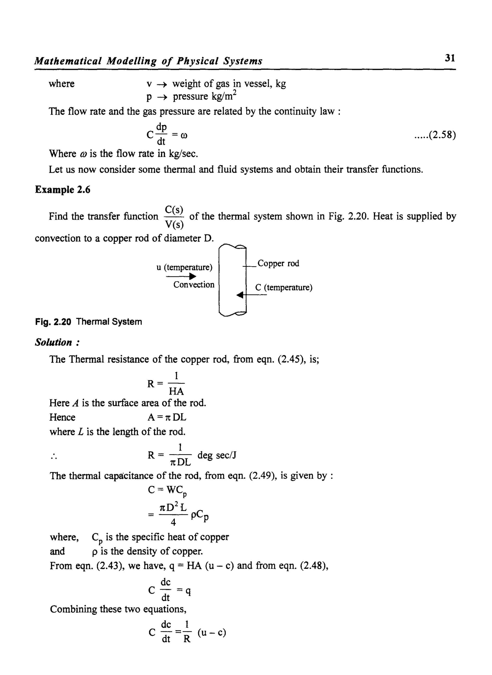 Mathematical Modelling 0/ Physical Systems
where v -+ weight of gas in vessel, kg
p -+ pressure kg/m2
The flow rate and the gas pressure are related by the continuity law :
dp
C- =0)
dt
Where OJ is the flow rate in kg/sec.
31
.....(2.58)
Let us now consider some thennal and fluid systems and obtain their transfer functions.
Example 2.6
Find the transfer function C(s) of the thennal system shown in Fig. 2.20. Heat is supplied by
yes)
convection to a copper rod of diameter O.
Fig. 2.20 Thermal System
Solution:
u (temperature)
-..Convection
Copper rod
C (temperature)
4+--
The Thennal resistance of the copper rod, from eqn. (2.45), is;
I
R=-
HA
Here A is the surface area of the rod.
Hence A = 7t OL
where L is the length of the rod.
I
.. R = 7t OL deg sec/J
The thennal capacitance of the rod, from eqn. (2.49), is given by :
C=WCp
7t02
L
= -4- pCp
where, Cp is the specific heat of copper
and p is the density of copper.
From eqn. (2.43), we have, q = HA (u - c) and from eqn. (2.48),
dc
C - =q
dt
Combining these two equations,
dc I
C -=- (u-c)
dt R
 