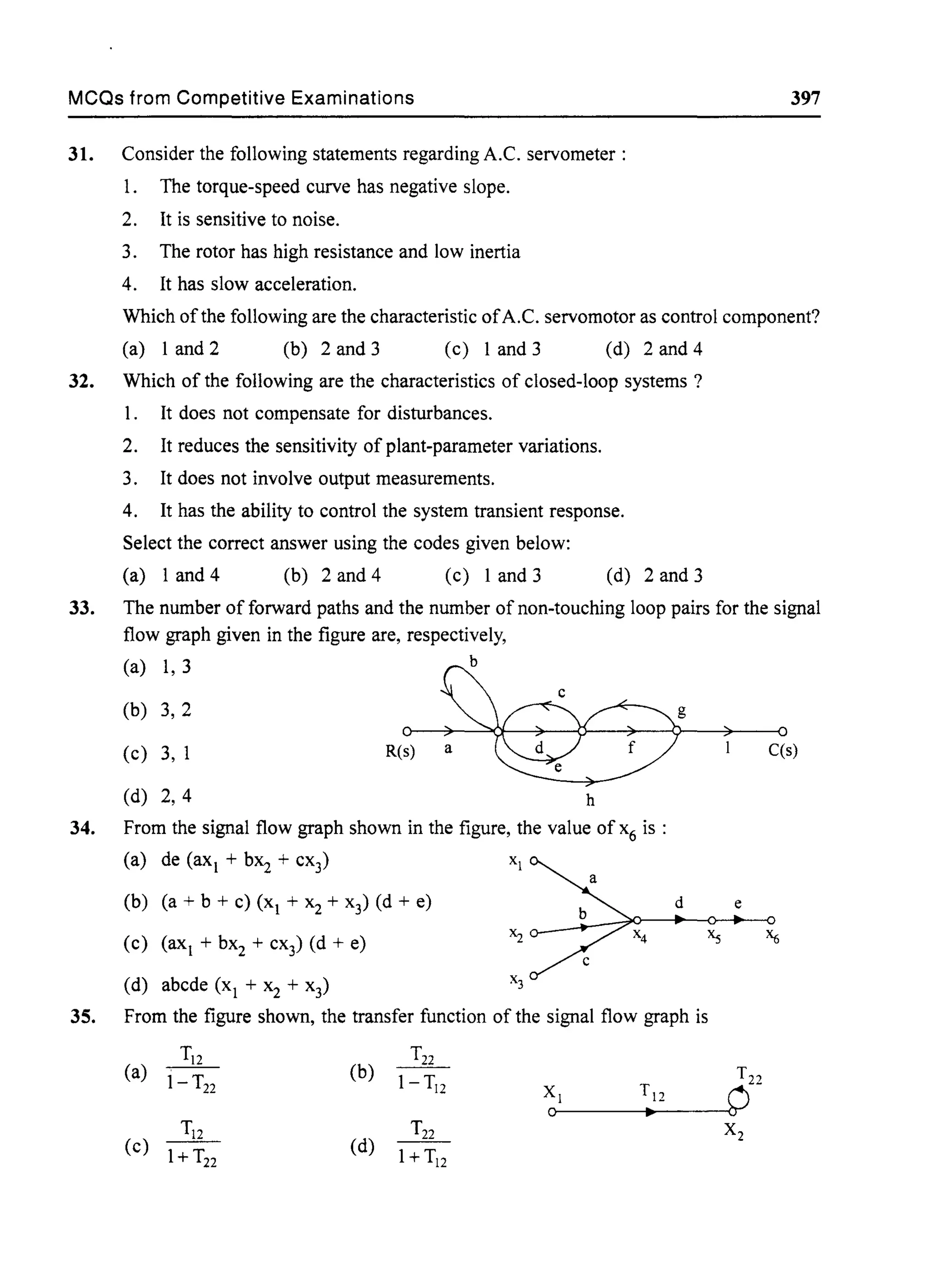 MCQs from Competitive Examinations 397
31. Consider the following statements regarding A.C. servometer :
1. The torque-speed curve has negative slope.
2. It is sensitive to noise.
3. The rotor has high resistance and low inertia
4. It has slow acceleration.
Which of the following are the characteristic ofA.C. servomotor as control component?
(a) 1 and 2 (b) 2 and 3 (c) 1 and 3 (d) 2and4
32. Which of the following are the characteristics of closed-loop systems?
1. It does not compensate for disturbances.
2. It reduces the sensitivity of plant-parameter variations.
3. It does not involve output measurements.
4. It has the ability to control the system transient response.
Select the correct answer using the codes given below:
(a) 1 and 4 (b) 2 and 4 (c) 1 and 3 (d) 2 and 3
33. The number of forward paths and the number of non-touching loop pairs for the signal
flow graph given in the figure are, respectively,
(a) 1, 3 b
(b) 3, 2
(c) 3, 1
(d) 2,4
R(s) a
h
34. From the signal flow graph shown in the figure, the value of x6 is :
(a) de (ax + bX2 + cx3) XI
(b) (a + b + c) (x + x2 + x3) (d + e)
(c) (ax + bX2 + cx3) (d + e)
(d) abcde (x + x2 + x3)
g
d
35. From the figure shown, the transfer function of the signal flow graph is
(a) ~ (b) ~
1- T22 I-TI2
XI Tl2
0 •
(c) ~ (d)
T22
1+ T22 1+T12
C(s)
e
T22
CJ
x2
 