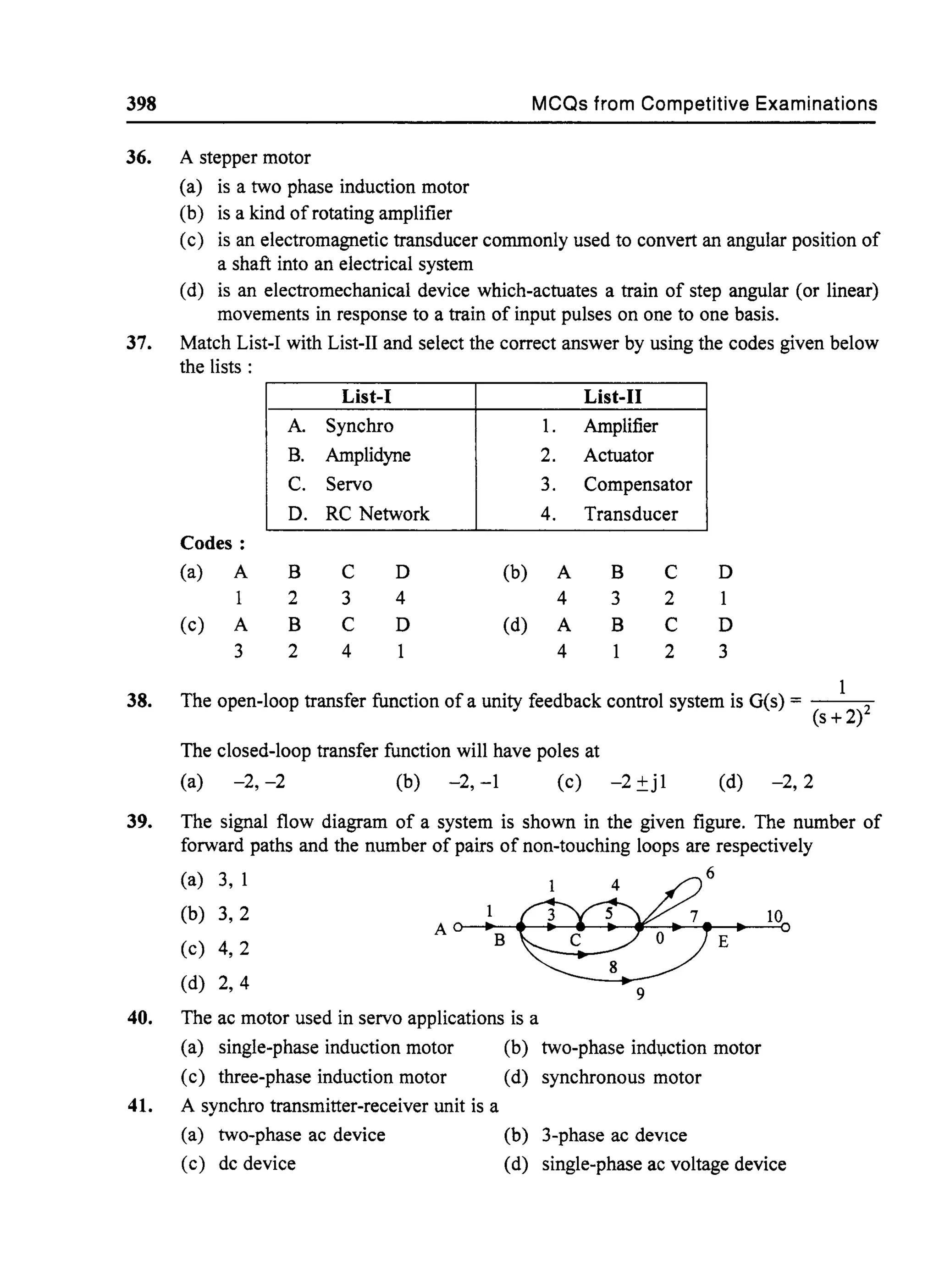398 MCQs from Competitive Examinations
36. A stepper motor
(a) is a two phase induction motor
(b) is a kind of rotating amplifier
(c) is an electromagnetic transducer commonly used to convert an angular position of
a shaft into an electrical system
(d) is an electromechanical device which-actuates a train of step angular (or linear)
movements in response to a train of input pulses on one to one basis.
37. Match List-I with List-II and select the correct answer by using the codes given below
the lists:
38.
39.
40.
41.
Codes:
(a) A
1
(c) A
3
A.
B.
C.
D.
B
2
B
2
List-I
Synchro
Amplidyne
Servo
RC Network
C
3
C
4
D
4
D
l.
2.
3.
4.
(b) A
4
(d) A
4
List-II
Amplifier
Actuator
Compensator
Transducer
B
3
B
C
2
C
2
D
1
D
3
The open-loop transfer function ofa unity feedback control system is G(s) = - - - ; 0 -
(s + 2)2
The closed-loop transfer function will have poles at
(a) -2, -2 (b) -2, -1 (c) -2 ±jl (d) -2,2
The signal flow diagram of a system is shown in the given figure. The number of
forward paths and the number of pairs of non-touching loops are respectively
(a) 3, 1
(b) 3,2
(c) 4,2
(d) 2,4
The ac motor used in servo applications is a
6
E
9
(a) single-phase induction motor (b) two-phase indl,lction motor
(c) three-phase induction motor (d) synchronous motor
A synchro transmitter-receiver unit is a
(a) two-phase ac device
(c) dc device
(b) 3-phase ac deVIce
(d) single-phase ac voltage device
 