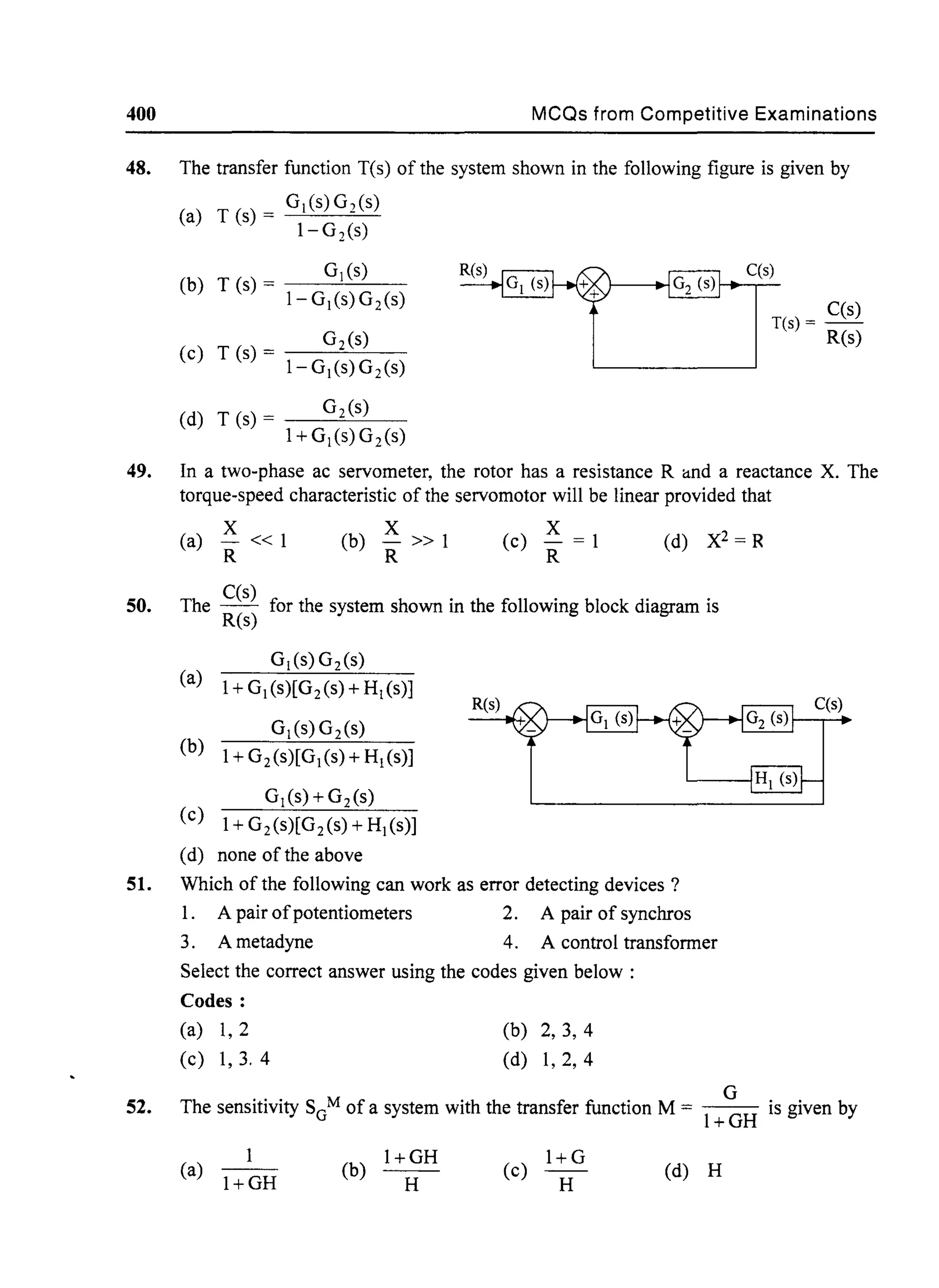 400 MCQs from Competitive Examinations
48. The transfer function T(s) of the system shown in the following figure is given by
(a) T (s) = GI(S)G2(s)
1-G2(s)
b T (s) - GI (s)
( ) - 1-GI(s)G2
(s)
(c) T (s) = Gz(s)
1-GI(s)G2(s)
(d) T (s) = G2 (s)
1+GI(s)G2 (s)
C(s)
C(s)
T(s) = - -
R(s)
49. In a two-phase ac servometer, the rotor has a resistance R and a reactance X. The
torque-speed characteristic of the servomotor will be linear provided that
50.
51.
52.
X
(a) -« 1
R
X
(b) -» 1
R
x(c) - = 1
R
The C(s) for the system shown in the following block diagram is
R(s)
(a)
GI(s) Gz(s)
1+ GI(s)[G2 (s) + HI (s)]
R(s)
(b)
GI(S)G2 (s)
1+ G2 (s)[GI(s) + HI (s)]
(c)
GI(s)+GZ(s)
1+ G2 (s)[Gz(s) + HI (s)]
(d) none of the above
Which of the following can work as error detecting devices?
1. A pair ofpotentiometers 2. A pair of synchros
3. Ametadyne 4. A control transformer
Select the correct answer using the codes given below:
Codes:
(a) 1,2
(c) 1,3. 4
(b) 2,3, 4
(d) 1,2,4
G
The sensitivity SGM of a system with the transfer function M = - - is given by
l+GH
1
(a) 1+GH
l+GH
(b) H
l+G
(c) H (d) H
 