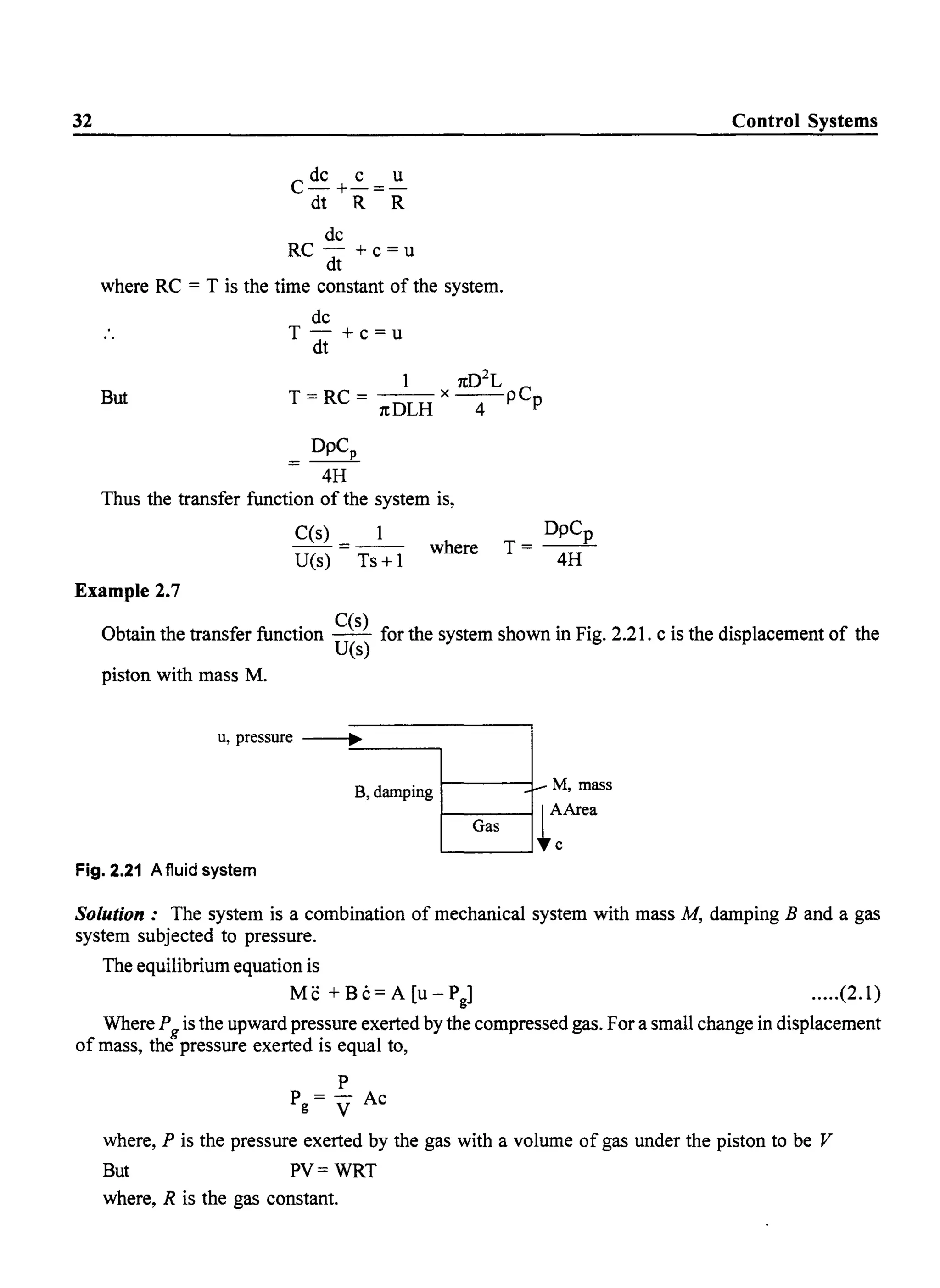 32
C dc +~=~
dt R R
dc
RC - +c=u
dt
where RC = T is the time constant of the system.
dc
T-+c=u
dt
1 1t02
L
T=RC= --x--pCp
1tDLH 4
But
= DpCp
4H
Thus the transfer function of the system is,
C(s)
- - = - - where
U(s) Ts+l
DpCp
T=--
4H
Control Systems
Example 2.7
Obtain the transfer function C(s) for the system shown in Fig. 2.21. c is the displacement of the
U(s)
piston with mass M.
u, pressure ~
B,damping f- M, mass
Gas ~:Area
Fig. 2.21 A fluid system
Solution: The system is a combination of mechanical system with mass M, damping B and a gas
system subjected to pressure.
The equilibrium equation is
Me +Bc=A[U-Pg] .....(2.1)
Where Pg is the upward pressure exerted by the compressed gas. For a small change in displacement
of mass, the pressure exerted is equal to,
P
P = - Ac
g V
where, P is the pressure exerted by the gas with a volume of gas under the piston to be V
But PV= WRT
where, R is the gas constant.
 