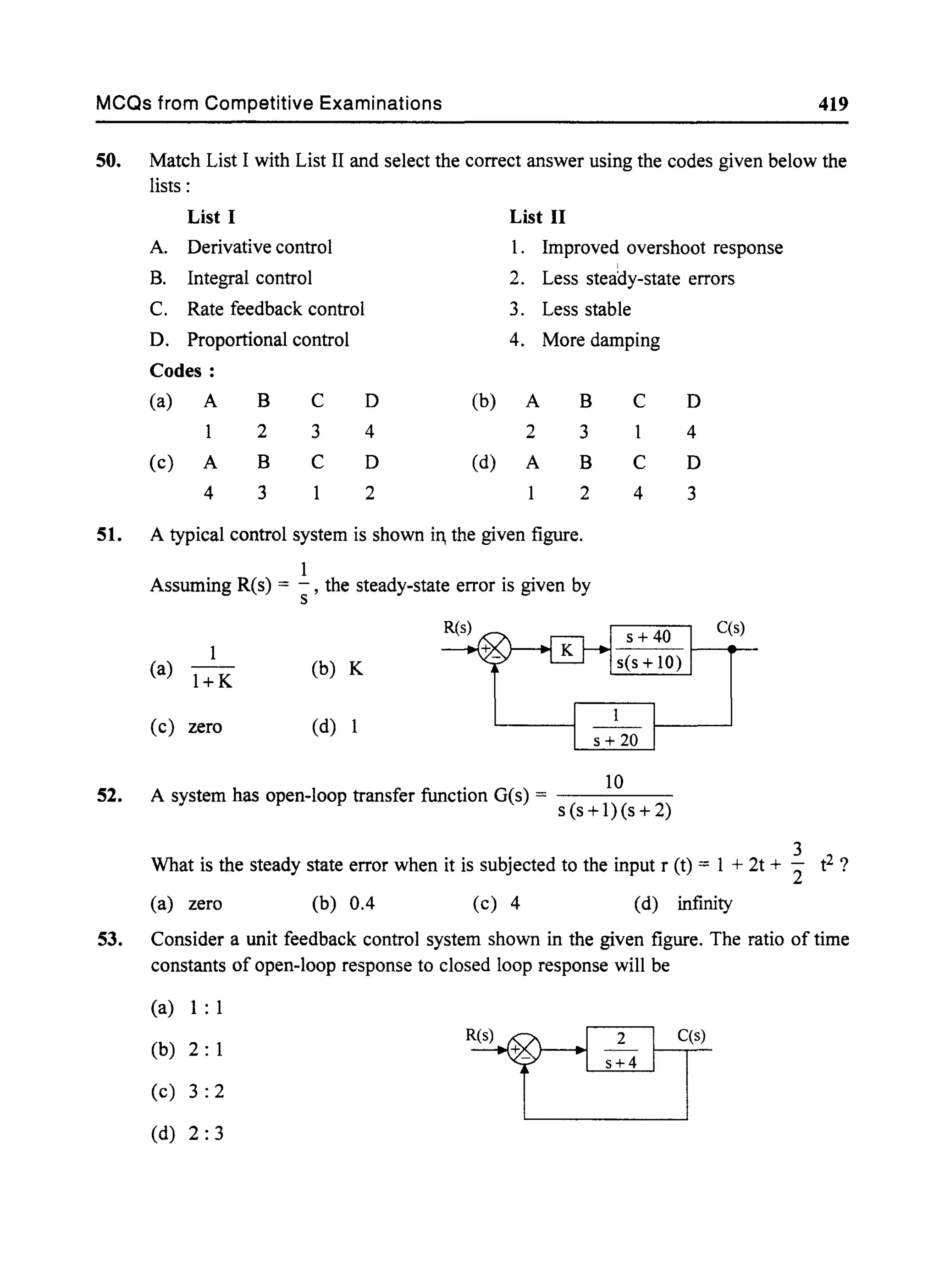 MCQs from Competitive Examinations 419
50. Match List I with List II and select the correct answer using the codes given below the
lists:
List I List II
A. Derivative control 1. Improved overshoot response
I
B. Integral control 2. Less steady-state errors
C. Rate feedback control 3. Less stable
D. Proportional control 4. More damping
Codes:
(a) A B C D (b) A B C D
2 3 4 2 3 4
(c) A B C D (d) A B C D
4 3 2 2 4 3
51. A typical control system is shown in, the given figure.
1
52.
Assuming R(s) = -, the steady-state error is given by
s
(a) 1+ K (b) K
(c) zero (d) 1
10
A system has open-loop transfer function G(s) = - - - - -
s (s +l)(s + 2)
C(s)
3
What is the steady state error when it is subjected to the input r (t) = 1 + 2t + 2" t2 ?
(a) zero (b) 0.4 (c) 4 (d) infinity
53. Consider a unit feedback control system shown in the given figure. The ratio of time
constants of open-loop response to closed loop response will be
(a) 1: 1
(b) 2: 1
(c) 3: 2
(d) 2: 3
C(s)
 