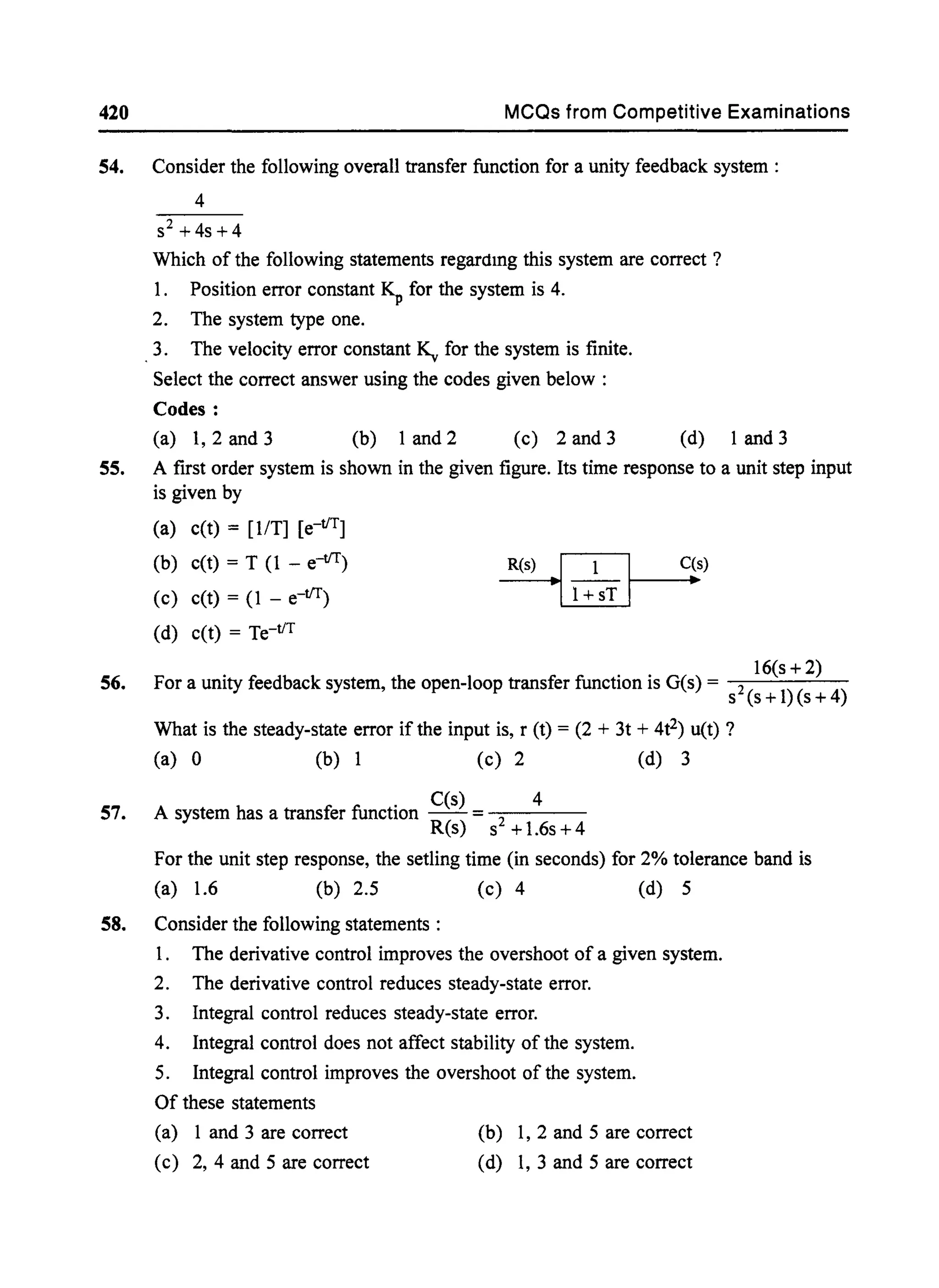420 MCQs from Competitive Examinations
54. Consider the following overall transfer function for a unity feedback system :
55.
56.
57.
4
S2 + 4s + 4
Which of the following statements regardmg this system are correct ?
1. Position error constant ~ for the system is 4.
2. The system type one.
3. The velocity error constant ~ for the system is finite.
Select the correct answer using the codes given below :
Codes:
(a) 1, 2 and 3 (b) 1 and 2 (c) 2 and 3 (d) 1 and 3
A first order system is shown in the given figure. Its time response to a unit step input
is given by
(a) c(t) = [liT] [e-tlT]
(b) c(t) = T (l - e-tlT) R(s)
·11+lST 1
C(s)
•(c) c(t) = (1 - e-tlT)
(d) c(t) = Te-tiT
16(s + 2)
For a unity feedback system, the open-loop transfer function is G(s) = 2 ) ( )
s (s +1 s + 4
What is the steady-state error if the input is, r (t) = (2 + 3t + 4t2) u(t) ?
(a) 0 (b) 1 (c) 2 (d) 3
. C(s) 4
A system has a transfer functIOn -- = -2----
R(s) s +1.6s+4
For the unit step response, the setling time (in seconds) for 2% tolerance band is
(a) 1.6 (b) 2.5 (c) 4 (d) 5
58. Consider the following statements :
1. The derivative control improves the overshoot of a given system.
2. The derivative control reduces steady-state error.
3. Integral control reduces steady-state error.
4. Integral control does not affect stability of the system.
5. Integral control improves the overshoot of the system.
Of these statements
(a) 1 and 3 are correct
(c) 2, 4 and 5 are correct
(b) 1, 2 and 5 are correct
(d) I, 3 and 5 are correct
 