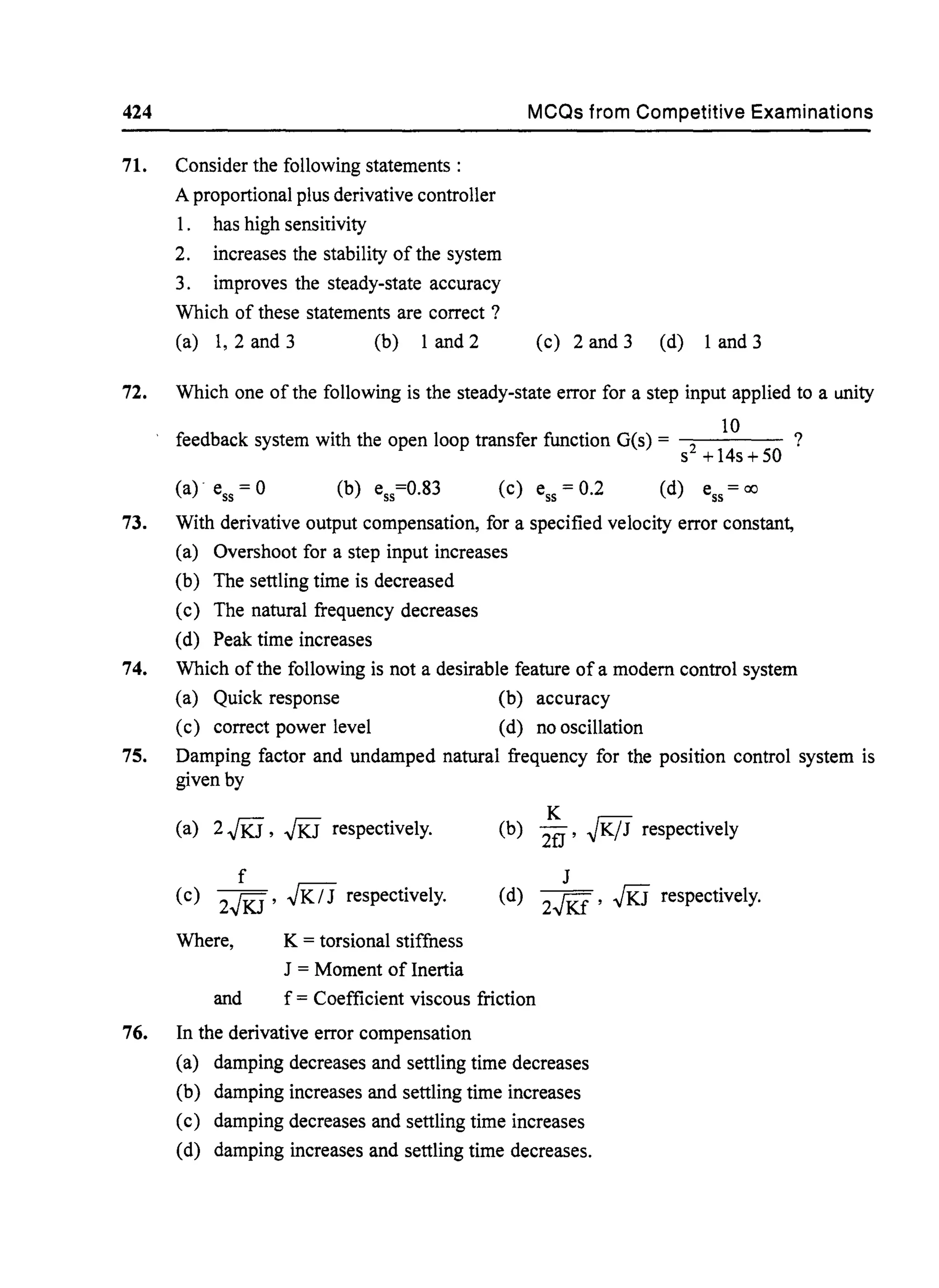 424 MCQs from Competitive Examinations
71. Consider the following statements:
A proportional plus derivative controller
1. has high sensitivity
2. increases the stability of the system
3. improves the steady-state accuracy
Which of these statements are correct ?
(a) 1, 2 and 3 (b) 1 and 2 (c) 2 and 3 (d) 1 and 3
72. Which one of the following is the steady-state error for a step input applied to a unity
. . 10
feedback system with the open loop transfer functlOn O(s) = 2 ?
s +14s+50
(a) ess = 0 (c) ess = 0.2
73. With derivative output compensation, for a specified velocity error constant,
(a) Overshoot for a step input increases
(b) The settling time is decreased
(c) The natural frequency decreases
(d) Peak time increases
74. Which of the following is not a desirable feature ofa modem control system
(a) Quick response (b) accuracy
(c) correct power level (d) no oscillation
75. Damping factor and undamped natural frequency for the position control system is
given by
(a) 2.JKj, .JKj respectively.
f
(c) 2.JKj,,JK / J respectively.
Where, K = torsional stiffness
J = Moment of Inertia
K
(b) 2fJ' ~K/J respectively
J
(d) 2..JKi'.JKj respectively.
and f = Coefficient viscous friction
76. In the derivative error compensation
(a) damping decreases and settling time decreases
(b) damping increases and settling time increases
(c) damping decreases and settling time increases
(d) damping increases and settling time decreases.
 