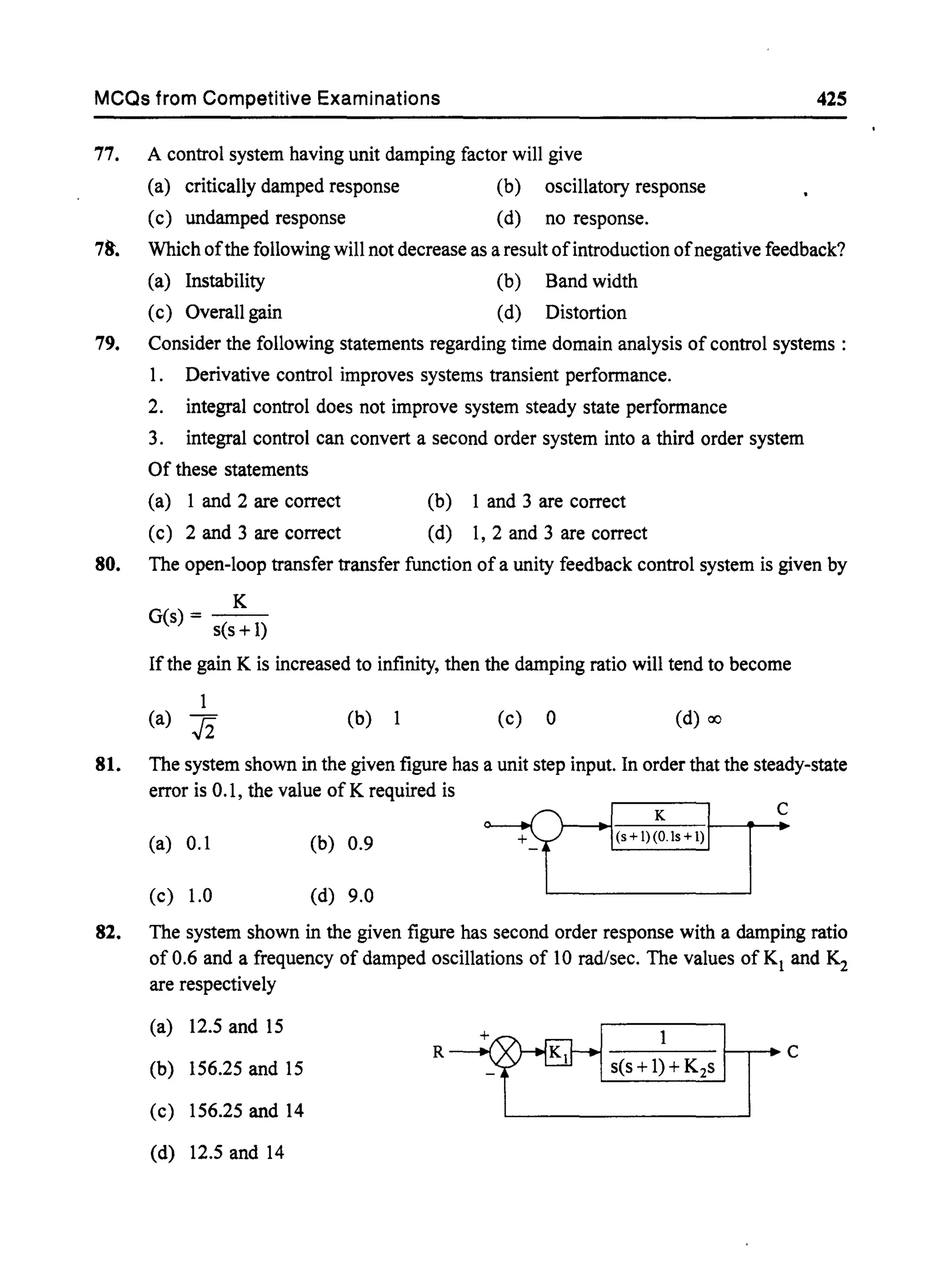 MCQs from Competitive Examinations 425
77. A control system having unit damping factor will give
(a) critically damped response (b) oscillatory response
(c) undamped response (d) no response.
78'. Which ofthe following will not decrease as a result ofintroduction ofnegative feedback?
(a) Instability (b) Band width
(c) Overall gain (d) Distortion
79. Consider the following statements regarding time domain analysis of control systems:
1. Derivative control improves systems transient performance.
2. integral control does not improve system steady state performance
3. integral control can convert a second order system into a third order system
Of these statements
(a) 1 and 2 are correct
(c) 2 and 3 are correct
(b) 1 and 3 are correct
(d) I, 2 and 3 are correct
80. The open-loop transfer transfer function of a unity feedback control system is given by
K
G(s) = s(s +1)
Ifthe gain K is increased to infinity, then the damping ratio will tend to become
1
(a) .fi (b) 1 (c) 0 (d) ex)
81. The system shown in the given figure has a unit step input. In order that the steady-state
error is 0.1, the value of K required is
c
(a) 0.1 (b) 0.9
(c) 1.0 (d) 9.0
82. The system shown in the given figure has second order response with a damping ratio
of 0.6 and a frequency of damped oscillations of 10 rad/sec. The values of Kl and K2
are respectively
(a) 12.5 and 15
R~S(S+1;+K2sTC(b) 156.25 and 15
(c) 156.25 and 14
(d) 12.5 and 14
 