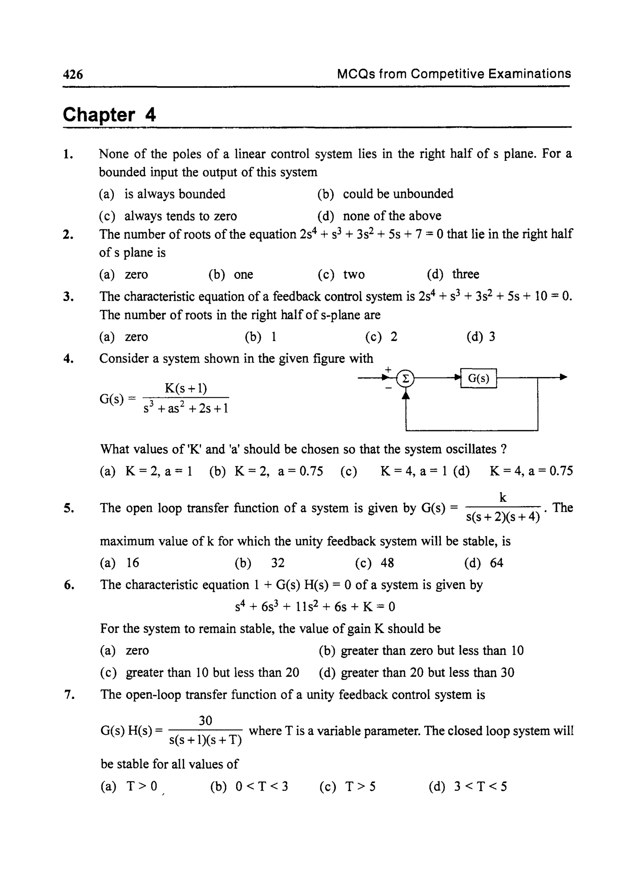 426 MCQs from Competitive Examinations
Chapter 4
1. None of the poles of a linear control system lies in the right half of s plane. For a
bounded input the output of this system
(a) is always bounded (b) could be unbounded
(c) always tends to zero (d) none of the above
2. The number of roots of the equation 2s4 + s3 + 3s2+ 5s + 7 = 0 that lie in the right half
of s plane is
(a) zero (b) one (c) two (d) three
3. The characteristic equation of a feedback control system is 2s4 + s3 + 3s2 + 5s + 10 = O.
The number of roots in the right halfofs-plane are
(a) zero (b) 1 (c) 2 (d) 3
4. Consider a system shown in the given figure with
5.
~t~_-_-_-_"@_G(_S):_-_-_-~~.
What values of 'K' and 'a' should be chosen so that the system oscillates ?
(a) K=2,a=1 (b) K=2, a=0.75 (c) K=4,a=1 (d) K=4,a=0.75
k
The open loop transfer function of a system is given by G(s) = s(s + 2)(s + 4) . The
maximum value of k for which the unity feedback system will be stable, is
(a) 16 (b) 32 (c) 48 (d) 64
6. The characteristic equation 1 + G(s) R(s) = 0 of a system is given by
s4 + 6s3 + 11s2 + 6s + K = 0
For the system to remain stable, the value ofgain K should be
(a) zero (b) greater than zero but less than 10
(c) greater than 10 but less than 20 (d) greater than 20 but less than 30
7. The open-loop transfer function of a unity feedback control system is
30
G(s) R(s) = s(s + l)(s + T) where T is a variable parameter. The closed loop system will
be stable for all values of
(a) T> 0 (b) 0 < T < 3 (c) T> 5 (d) 3<T<5
 