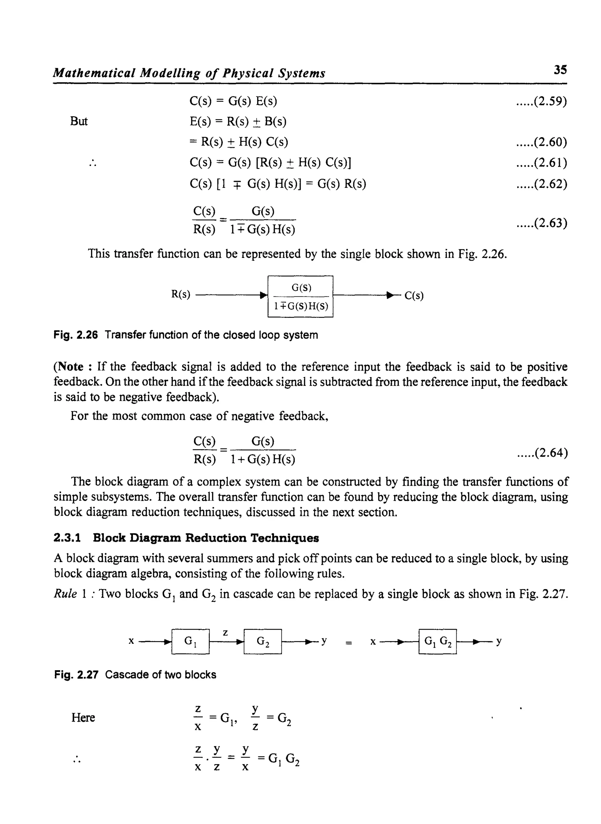 Mathematical Modelling of Physical Systems
But
C(s) = G(s) E(s)
E(s) = R(s) ± B(s)
= R(s) ± R(s) C(s)
C(s) = G(s) [R(s) ±R(s) C(s)]
C(s) [1 =+= G(s) R(s)] = G(s) R(s)
C(s) G(s)
- - = --'--'--
R(s) 1+ G(s) R(s)
This transfer function can be represented by the single block shown in Fig. 2.26.
R(s) --------1..
ao1
I1+G~;:~(S)Ir------...-C(s)
Fig. 2.26 Transfer function of the closed loop system
35
.....(2.59)
.....(2.60)
.....(2.61)
.....(2.62)
.....(2.63)
(Note : If the feedback signal is added to the reference input the feedback is said to be positive
feedback. On the other hand ifthe feedback signal is subtracted from the reference input, the feedback
is said to be negative feedback).
For the most common case of negative feedback,
C(s)
R(s)
G(s)
1+ G(s) R(s)
.....(2.64)
The block diagram of a complex system can be constructed by finding the transfer functions of
simple subsystems. The overall transfer function can be found by reducing the block diagram, using
block diagram reduction techniques, discussed in the next section.
2.3.1 Block Diagram Reduction Techniques
A block diagram with several summers and pick off points can be reduced to a single block, by using
block diagram algebra, consisting of the following rules.
Rule 1 : Two blocks G1 and G2 in cascade can be replaced by a single block as shown in Fig. 2.27.
Fig. 2.27 Cascade of two blocks
Rere
z
- =G
x I'
r =G
z 2
z y y
-.- = - =G G
x z X I 2
• y
 