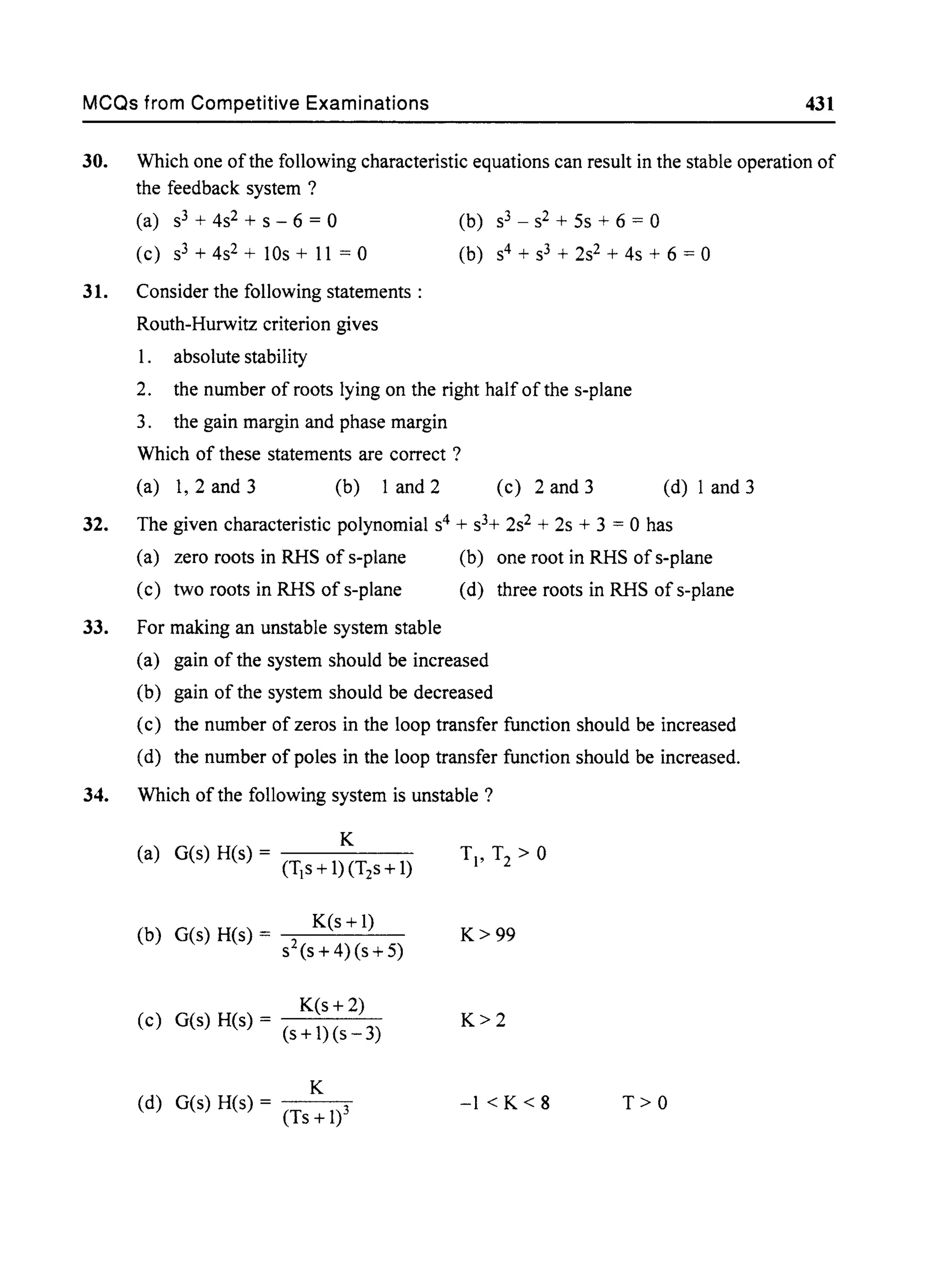 MCQs from Competitive Examinations 431
30. Which one ofthe following characteristic equations can result in the stable operation of
the feedback system ?
(a) s3 + 4s2 + S - 6 = 0 (b) s3 - s2 + 5s + 6 = 0
(c) s3 + 4s2 + lOs + 11 = 0 (b) s4 + s3 + 2s2 + 4s + 6 = 0
31. Consider the following statements :
Routh-Hurwitz criterion gives
1. absolute stability
2. the number of roots lying on the right half of the s-plane
3. the gain margin and phase margin
Which of these statements are correct ?
(a) 1, 2 and 3 (b) 1 and 2 (c) 2 and 3 (d) I and 3
32. The given characteristic polynomial s4 + s3+ 2s2 + 2s + 3 = 0 has
(a) zero roots in RHS of s-plane
(c) two roots in RHS of s-plane
(b) one root in RHS of s-plane
(d) three roots in RHS of s-plane
33. For making an unstable system stable
(a) gain of the system should be increased
(b) gain of the system should be decreased
(c) the number of zeros in the loop transfer function should be increased
(d) the number of poles in the loop transfer function should be increased.
34. Which of the following system is unstable?
(b) G(s) H(s) = K(s + 1)
S2(S + 4)(s + 5)
K(s + 2)
(c) G(s) H(s) = (s+I)(s-3)
K
(d) G(s) H(s) = 3
(Ts +1)
K>99
K>2
-1 < K < 8 T>O
 