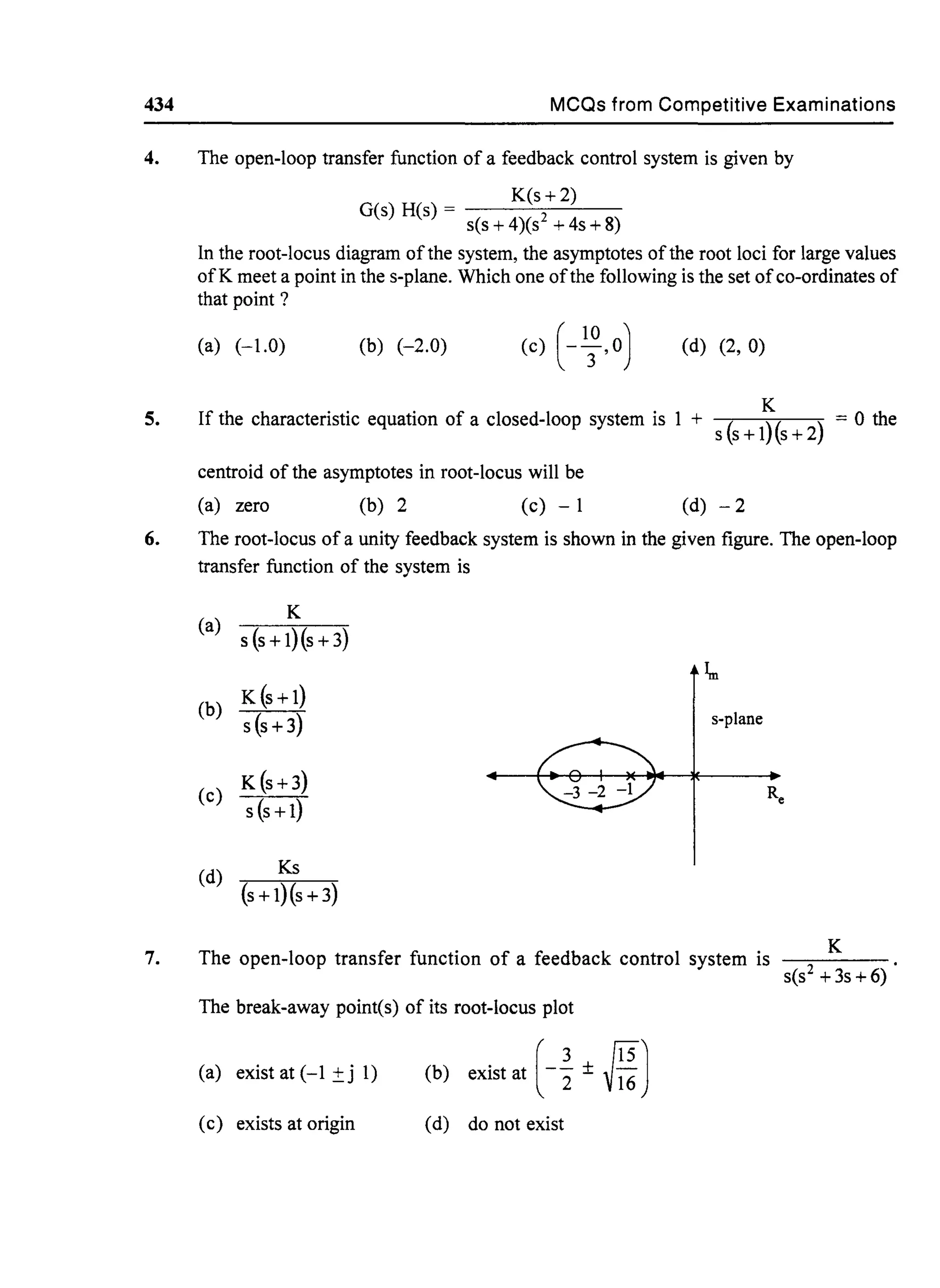 434 MCQs from Competitive Examinations
4. The open-loop transfer function of a feedback control system is given by
5.
6.
7.
K(s+ 2)
G(s) H(s) = s(s + 4)(S2 + 4s + 8)
In the root-locus diagram ofthe system, the asymptotes ofthe root loci for large values
ofK meet a point in the s-plane. Which one ofthe following is the set ofco-ordinates of
that point?
(a) (-1.0) (b) (-2.0) (d) (2, 0)
K
If the characteristic equation of a closed-loop system is 1 + S(s + l)(s + 2) = 0 the
centroid of the asymptotes in root-locus will be
(a) zero (b) 2 (c) - 1 (d) - 2
The root-locus of a unity feedback system is shown in the given figure. The open-loop
transfer function of the system is
(a)
K
s (s + l)(s + 3)
~
(b)
K (s + 1)
s (s + 3) s-plane
K (s+3)
(c) Re
s (s + 1)
(d) Ks
(s+1)(s+3)
The open-loop transfer function of a feedback control system is
S(S2 +3s+6) .
K
The break-away point(s) of its root-locus plot
(a) exist at (-1 ±j 1) (b) exist at H± MJ
(c) exists at origin (d) do not exist
 