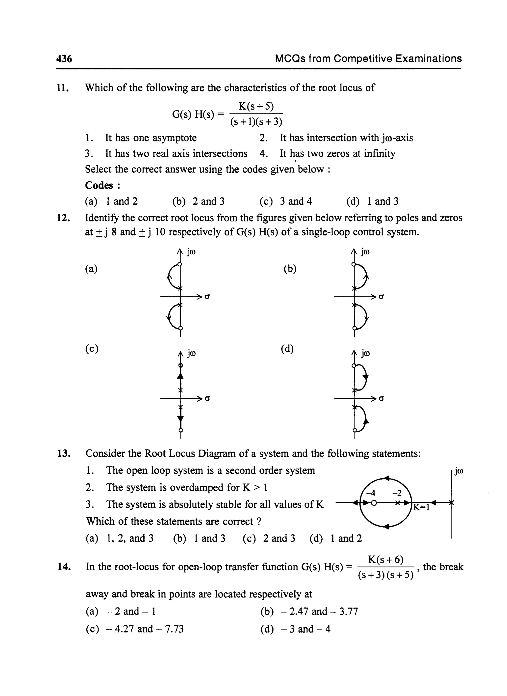 436 MCQs from Competitive Examinations
11. Which of the following are the characteristics ofthe root locus of
K(s +5)
G(s) H(s) = (s + l)(s +3)
1. It has one asymptote 2. It has intersection with jro-axis
3. It has two real axis intersections 4. It h,as two zeros at infinity
Select the correct answer using the codes given below :
Codes:
(a) 1and2 (b) 2and3 (c) 3 and 4 (d) 1 and 3
12. Identify the correct root locus from the figures given below referring to poles and zeros
at ±j 8 and ±j 10 respectively ofG(s) H(s) ofa single-loop control system.
jw jw
(a) (b)
--t-~C1
(c) jw (d)
13. Consider the Root Locus Diagram of a system and the following statements:
1. The open loop system is a second order system
2. The system is overdamped for K > 1
3. The system is absolutely stable for all values of K
Which of these statements are correct ?
(a) 1, 2, and 3 (b) 1 and 3 (c) 2 and 3 (d) 1 and 2
K=}
jw
14. In the root-locus for open-loop transfer function G(s) H(s) = K(s +6) , the break
(s + 3)(s + 5)
away and break in points are located respectively at
(a) - 2 and - 1 (b) - 2.47 and - 3.77
(c) - 4.27 and - 7.73 (d) - 3 and - 4
 