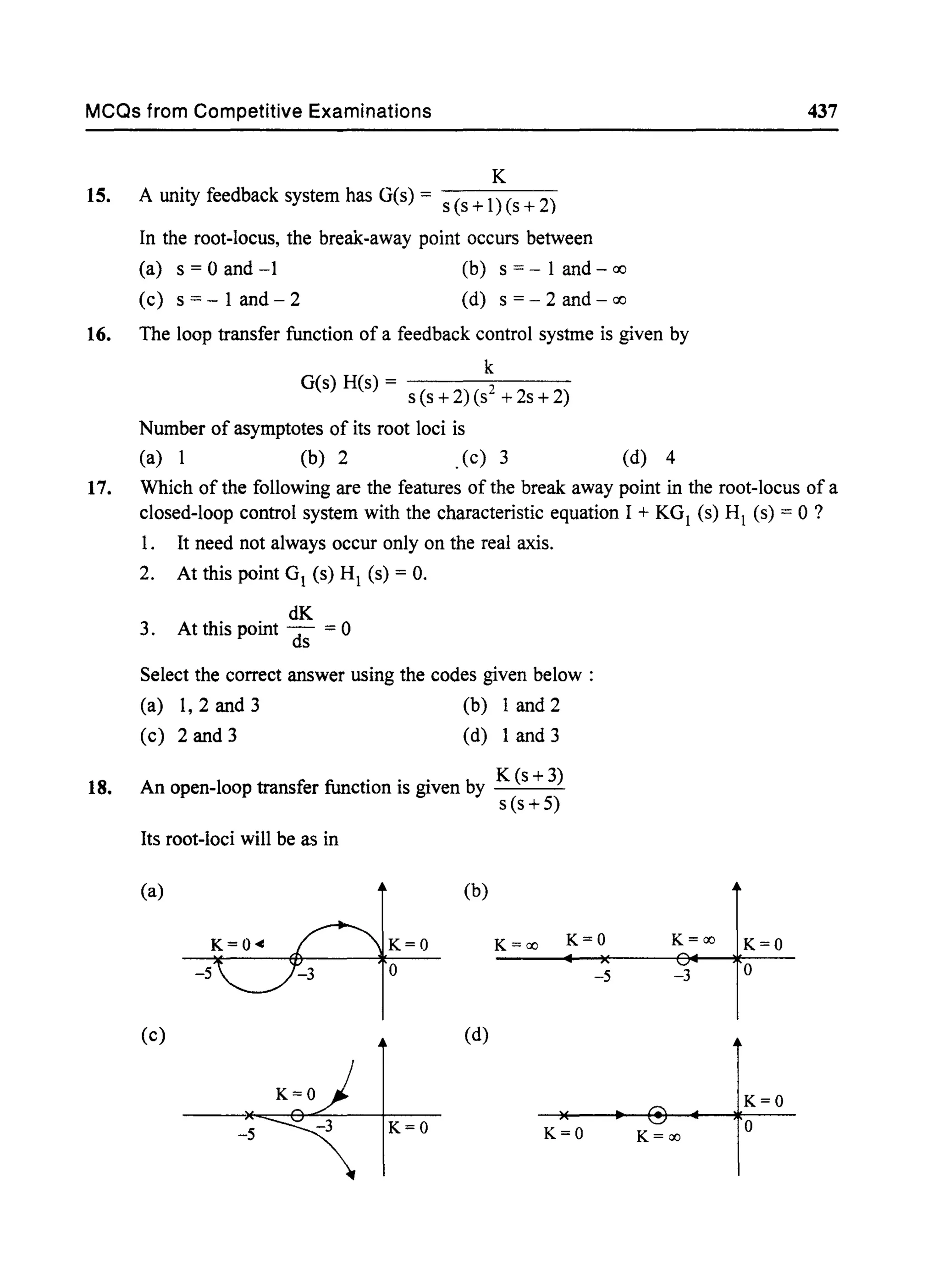 MCQs from Competitive Examinations
K
15. A unity feedback system has G(s) = s (s +1) (s + 2)
In the root-locus, the break-away point occurs between
(a) s = 0 and -1 (b) s =- 1 and - <:Xl
(c) s = - 1 and - 2 (d) s =- 2 and - <:Xl
16. The loop transfer function of a feedback control systme is given by
k
G(s) H(s) = s (s +2) (S2 + 2s + 2)
Number of asymptotes of its root loci is
(a) 1 (b) 2 .(c) 3 (d) 4
437
17. Which of the following are the features of the break away point in the root-locus of a
closed-loop control system with the characteristic equation I + KGI (s) HI (s) = 0 ?
1. It need not always occur only on the real axis.
2. At this point GI (s) HI (s) = O.
dK
3. At this point d; = 0
Select the correct answer using the codes given below:
(a) 1,2 and 3 (b) 1 and 2
(c) 2 and 3 (d) 1 and 3
18. An open-loop transfer function is given by K (s + 3)
s (s +5)
Its root-loci will be as in
(a) (b)
K=ao K=Q K=ao K=Q
-5 -3 Q
(c) (d)
K=Q
-5 K=Q K=Q K=ao
Q
 
