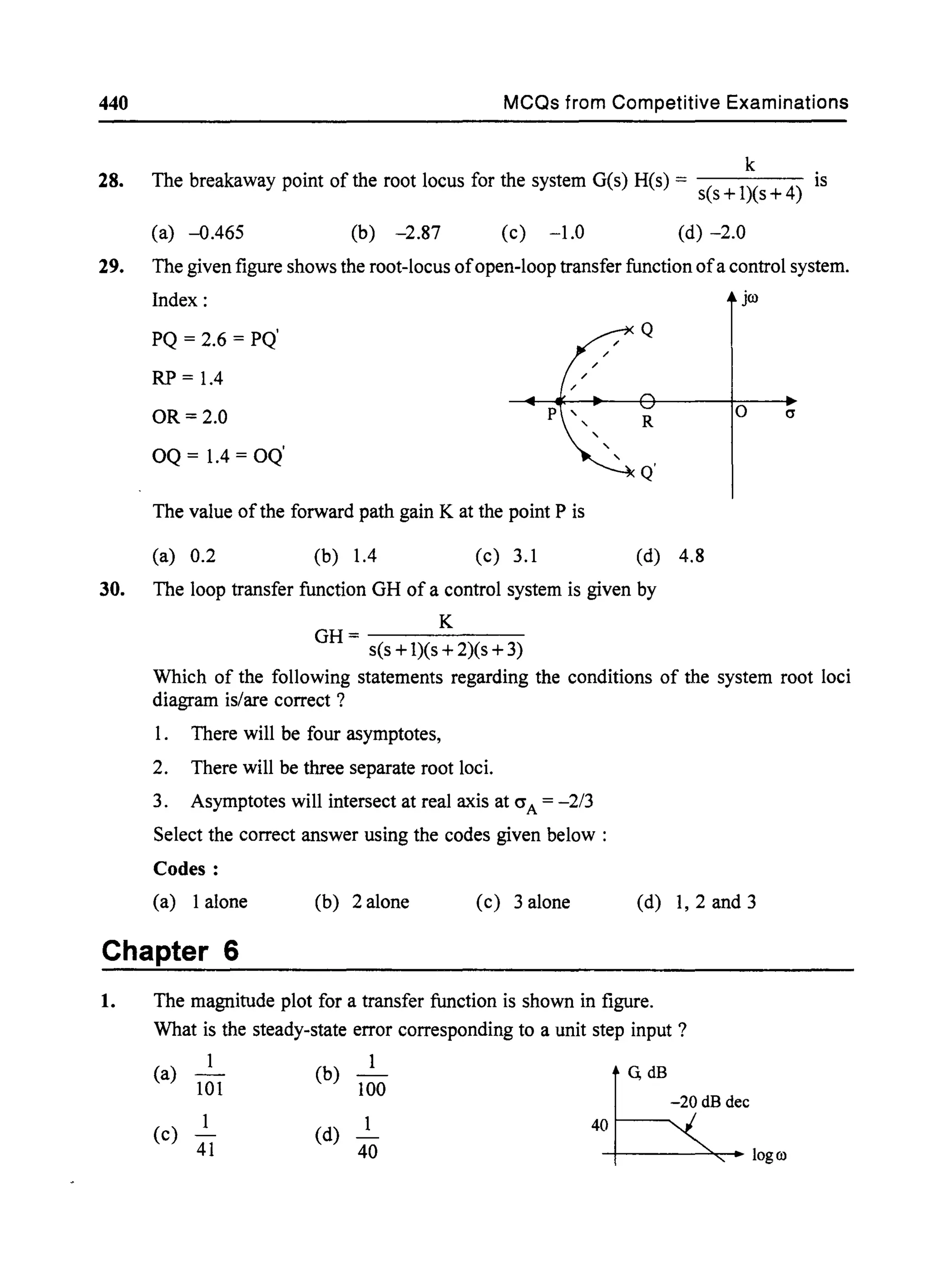 440
28.
29.
MCQs from Competitive Examinations
k
The breakaway point of the root locus for the system G(s) H(s) = is
s(s +1)(s +4)
(a) -0.465 (b) -2.87 (c) -1.0 (d) -2.0
The given figure shows the root-locus ofopen-loop transfer function ofa control system.
Index:
o a
30. The loop transfer function GH of a control system is given by
K
GH=-------
s(s +1)(s +2)(s +3)
Which of the following statements regarding the conditions of the system root loci
diagram is/are correct?
1. There will be four asymptotes,
2. There will be three separate root loci.
3. Asymptotes will intersect at real axis at crA = -2/3
Select the correct answer using the codes given below:
Codes:
(a) 1alone (b) 2 alone (c) 3 alone (d) 1,2 and 3
Chapter 6
1. The magnitude plot for a transfer function is shown in figure.
What is the steady-state error corresponding to a unit step input?
(a) 101
1
(c) 41
(b) 100
(d)
40
G, dB
-20 dB dec
401---......
-+----~- logro
 