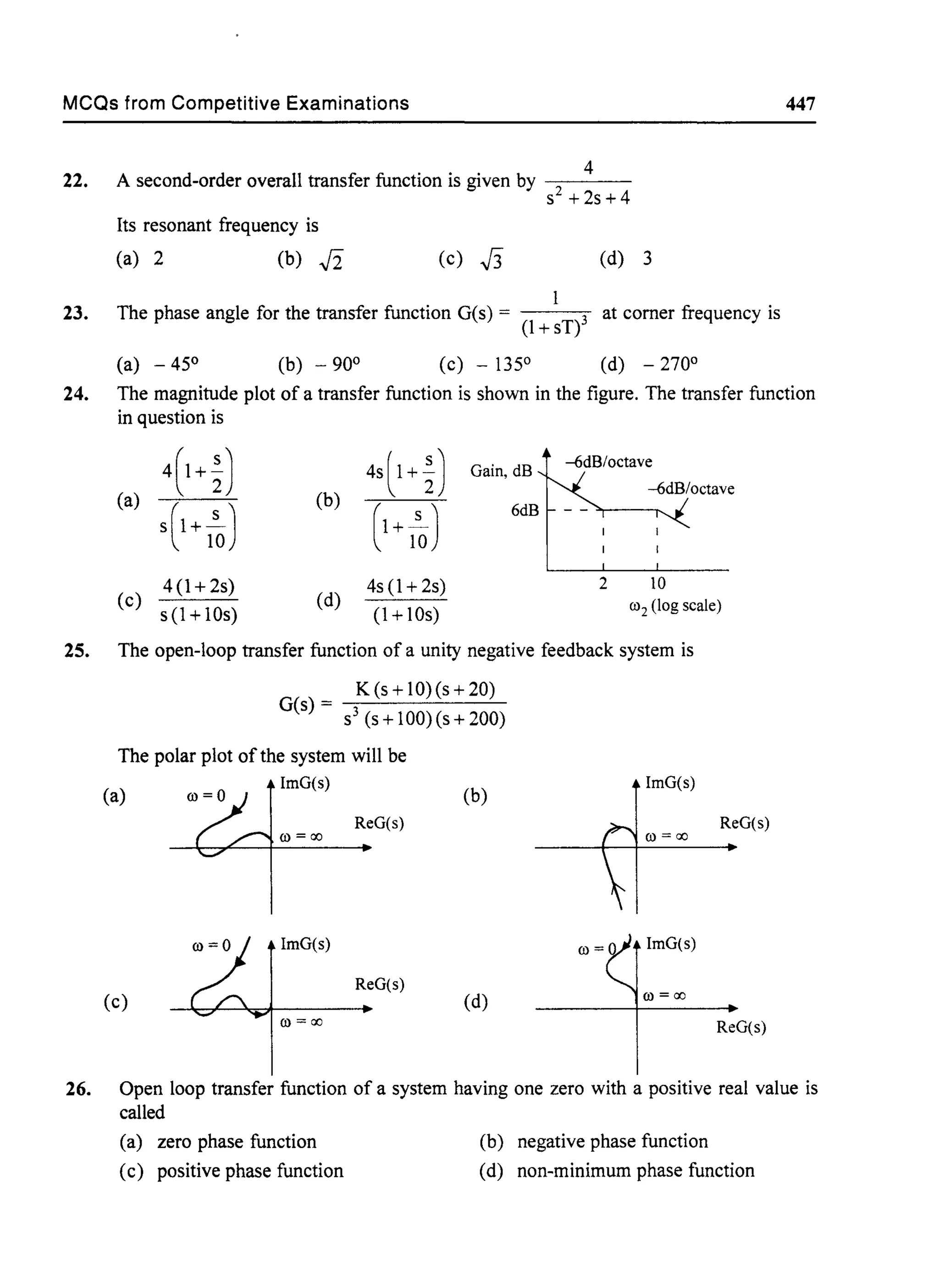 MCQs from Competitive Examinations
22.
23.
4
A second-order overall transfer function is given by - - - -
S2 +2s+4
Its resonant frequency is
(a) 2 (b) .J2 (c) J3 (d) 3
The phase angle for the transfer function G(s) = at corner frequency is
(l + sT)3
(a) - 45° (b) - 90° (c) - 135° (d) - 270°
447
24. The magnitude plot of a transfer function is shown in the figure. The transfer function
in question is
4(1+~) 4sl1 +~) Gain, dB
--6dB/octave
(a) (b)
--6dB/octave
S(l+ 1~) (
1
+ l~)
6dB
4(1+ 2s) 4s (1 + 2s) 2 10
(c)
s (1 + lOs)
(d)
(1 + lOs)
(02 (log scale)
25. The open-loop transfer function of a unity negative feedback system is
K (s + 10)(s + 20)
G(s) - --;:--------'--
- S3 (s+100)(s+200)
The polar plot of the system will be
(a)
ImG(s)
(b)
ReG(s)
(O=ao
ImG(s)
ReG(s)
(c) (d)
(O=ao
ImG(s)
ReG(s)
(O=ao
ImG(s)
(O=ao
ReG(s)
26. Open loop transfer function of a system having one zero with a positive real value is
called
(a) zero phase function (b) negative phase function
(c) positive phase function (d) non-minimum phase function
 