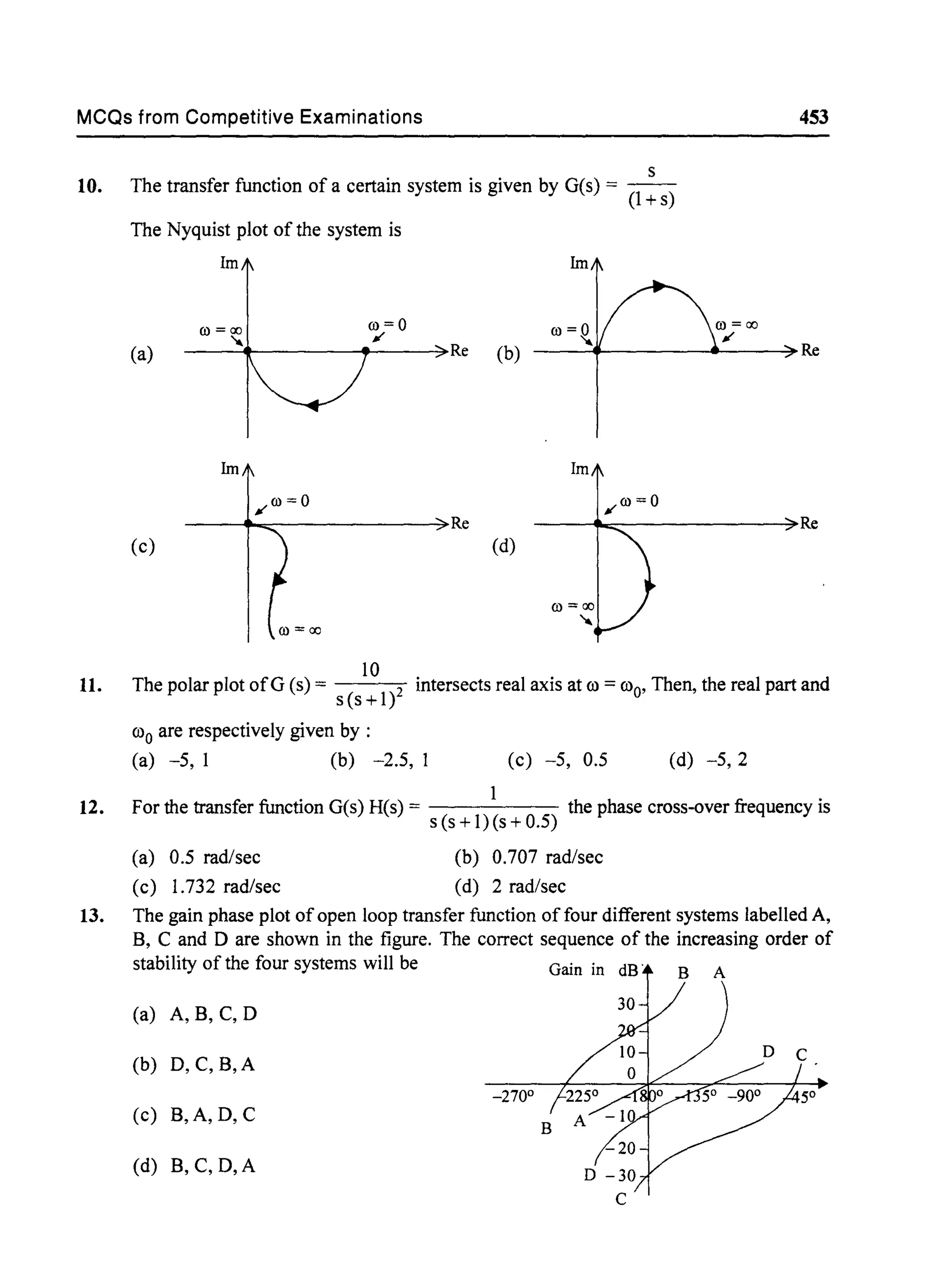 MCQs from Competitive Examinations 453
10.
11.
12.
s
The transfer function of a certain system is given by G(s) = (1 +s)
The Nyquist plot of the system is
Im
0)=0
II'
Im
(a)
O)=~
---+-----+--~Re (b) -----+--------~----~Re
------."""'"-------------3>Re Re
(c) (d)
O)=ao
'"
10
The polar plot ofG (s) = 2 intersects real axis at 00 =000, Then, the real part and
s(s+l)
000 are respectively given by :
(a) -5, 1 (b) -2.5, 1 (c) -5, 0.5 (d) -5,2
For the transfer function G(s) H(s) = 1 the phase cross-over frequency is
s (s + 1) (s + 0.5)
(a) 0.5 rad/sec
(c) 1.732 rad/sec
(b) 0.707 rad/sec
(d) 2 rad/sec
13. The gain phase plot ofopen loop transfer function of four different systems labelled A,
B, C and °are shown in the figure. The correct sequence of the increasing order of
stability of the four systems will be Gain in dB' B A
(a) A, B, C, °
(b) 0, C, B,A
-270°
(c) B,A, 0, C
(d) B, C, D,A
 