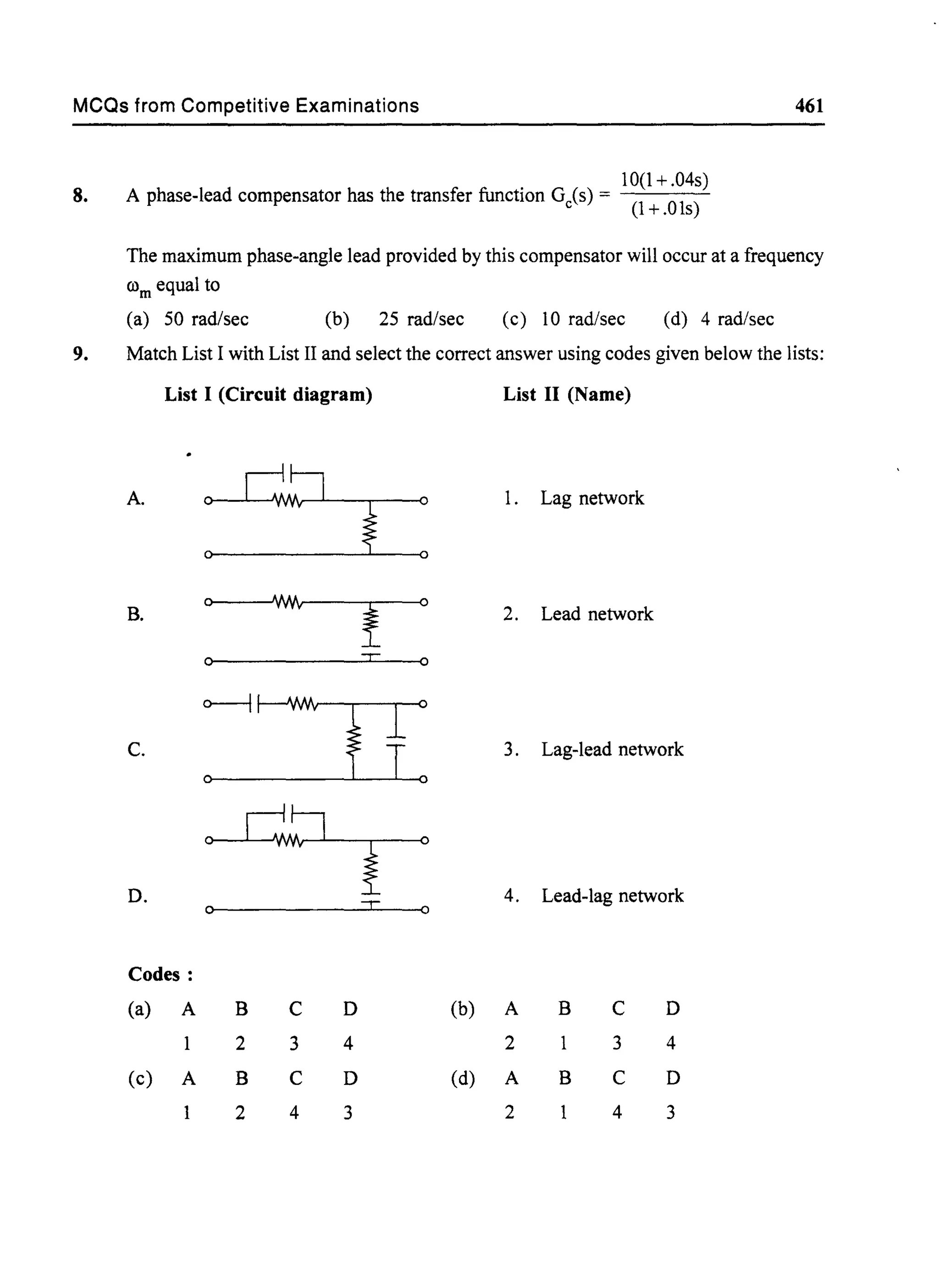 MCQs from Competitive Examinations 461
8.
10(1+.04s)
A phase-lead compensator has the transfer function Gc(s) = (l + .01s)
The maximum phase-angle lead provided by this compensator will occur at a frequency
rom equal to
(a) 50 rad/sec (b) 25 rad/sec (c) 10 rad/sec (d) 4 rad/sec
9. Match List I with List II and select the correct answer using codes given below the lists:
List I (Circuit diagram) List II (Name)
A.
:rWlv~
~ : l. Lag network
0 WIv
B.
I
0
2. Lead network
0 =r: 0
o----j~
+:fc. 3. Lag-lead network
0
0 c!J 0
iD. 4. Lead-lag network
0 -r 0
Codes:
(a) A B C D (b) A B C D
2 3 4 2 3 4
(c) A B C D (d) A B C D
2 4 3 2 4 3
 