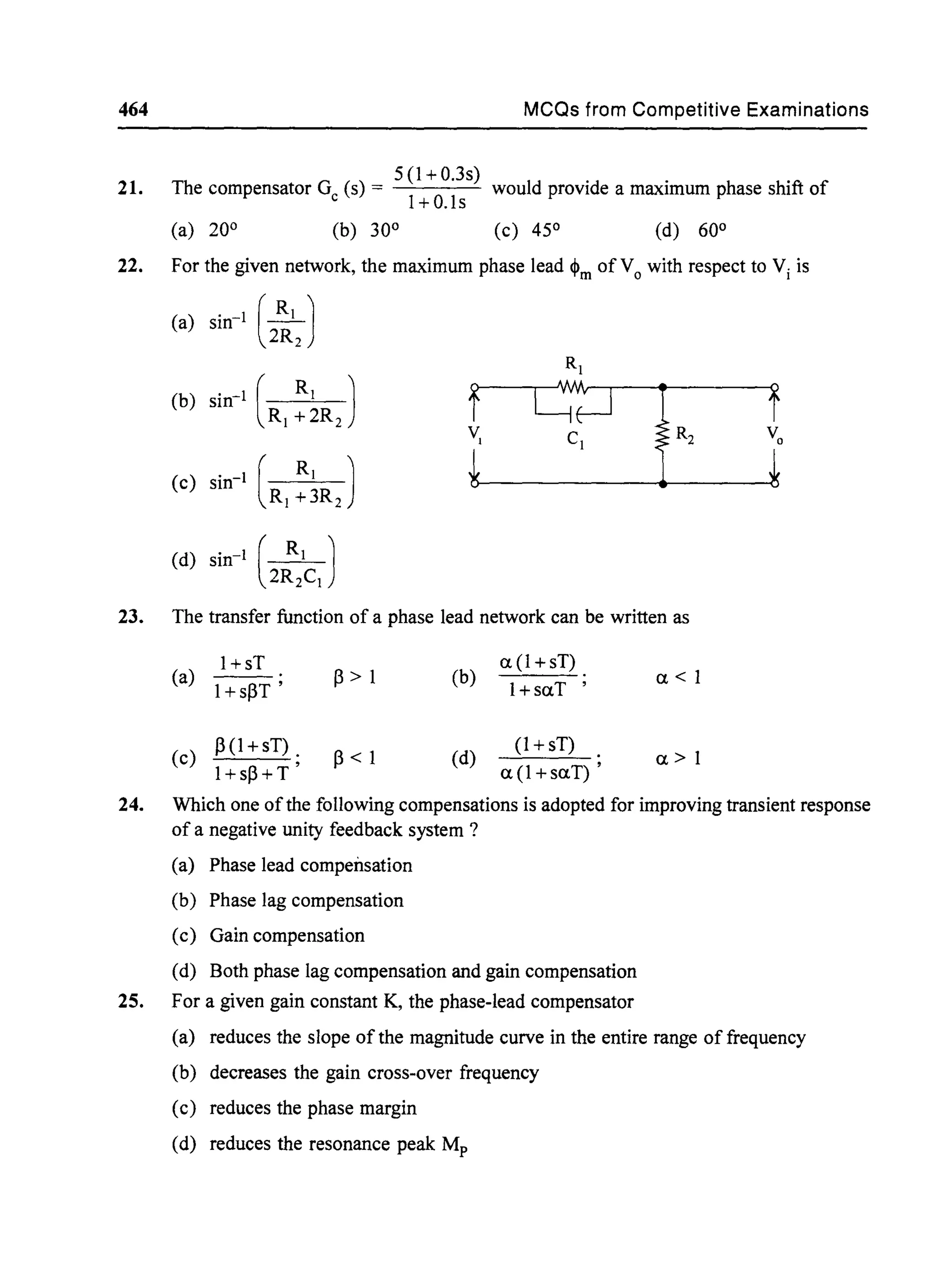 464 MCQs from Competitive Examinations
21.
5 (1 + O.3s)
The compensator G (s) = ---'----'-- would provide a maximum phase shift of
c 1+0.ls
(a) 20° (b) 30° (c) 45° (d) 60°
22. For the given network, the maximum phase lead ~m ofVo with respect to Vi is
(a) sin-1
(~J2R2
Rj
(b) sin-1 ( R
j
)
r
C~
!R2
1
R j +2R2
Cj
(c) sin-1
(R j :~RJ
(d) sin-1
(2~jCJ
23. The transfer function of a phase lead network can be written as
24.
(a)
l+sT
~ > 1 (b)
a (1 +sT)
1+ s~T ' l+saT
, a<1
(c)
~(1 +sT) .
~ < 1 (d)
(1 + sT)
a>1
l+s~+T ' a(l+saT) ,
Which one ofthe following compensations is adopted for improving transient response
of a negative unity feedback system ?
(a) Phase lead compensation
(b) Phase lag compensation
(c) Gain compensation
(d) Both phase lag compensation and gain compensation
25. For a given gain constant K, the phase-lead compensator
(a) reduces the slope of the magnitude curve in the entire range of frequency
(b) decreases the gain cross-over frequency
(c) reduces the phase margin
(d) reduces the resonance peak Mp
 