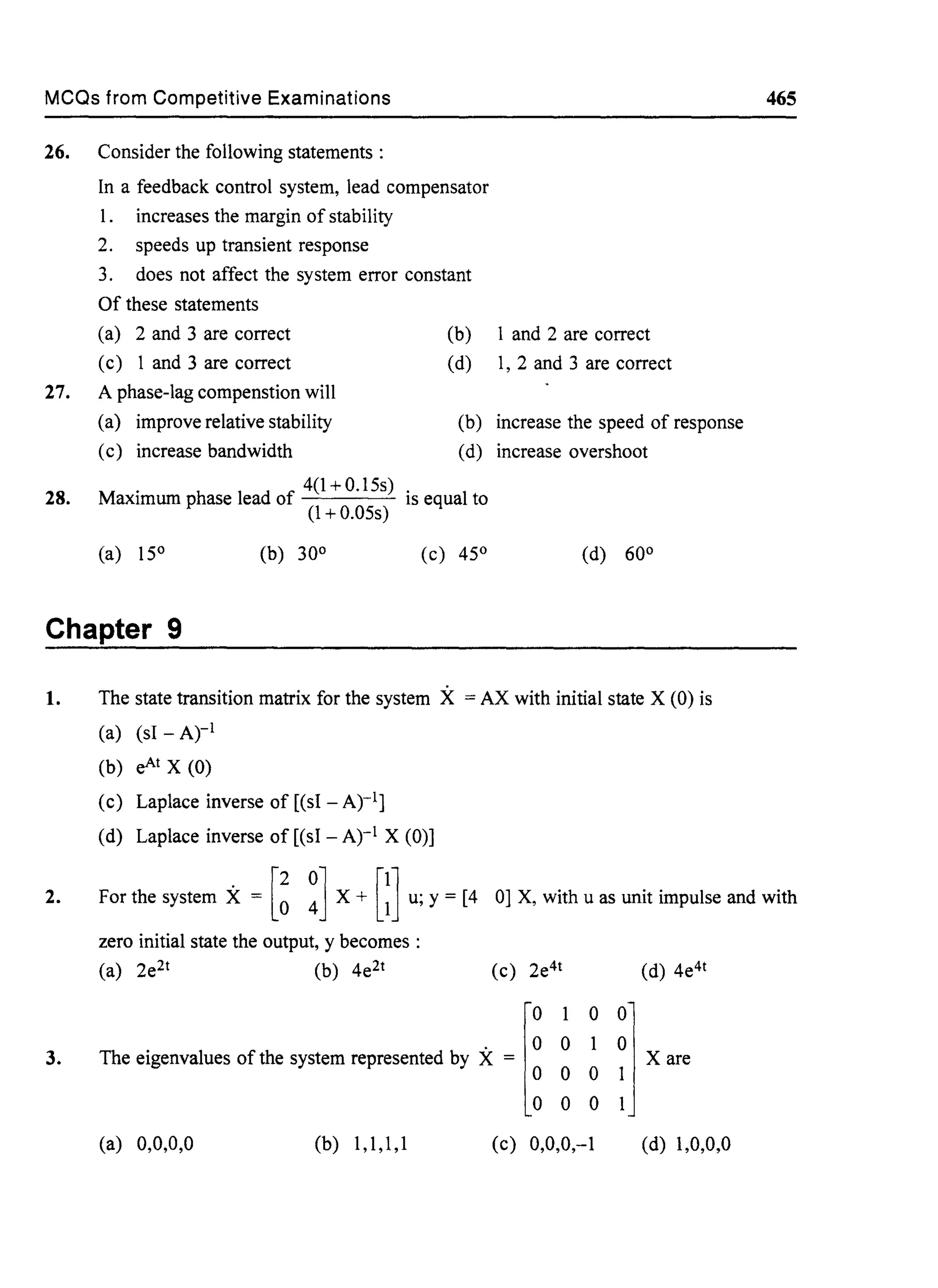 MCQs from Competitive Examinations
26. Consider the following statements:
In a feedback control system, lead compensator
1. increases the margin of stability
2. speeds up transient response
3. does not affect the system error constant
Of these statements
(a) 2 and 3 are correct (b) 1 and 2 are correct
(c) 1 and 3 are correct (d) 1, 2 and 3 are correct
27. A phase-lag compenstion will
28.
(a) improve relative stability
(c) increase bandwidth
(b) increase the speed of response
(d) increase overshoot
. 4(1+0.15s)
Maxlmum phase lead of is equal to
(l + 0.05s)
(a) 15° (b) 30° (c) 45° (d) 60°
Chapter 9
1. The state transition matrix for the system X = AX with initial state X (0) is
(a) (sl - Atl
(b) eAt X (0)
(c) Laplace inverse of [(sl - Atl]
(d) Laplace inverse of [(sl - Atl X (0)]
465
2. For the system X = [~ ~] X + [~] u; y = [4 0] X, with u as unit impulse and with
3.
zero initial state the output, y becomes :
(a) 2e2t (b) 4e2t (c) 2e4t
. ° °The eigenvalues of the system represented by X =
[
0 1
° °
° °(a) 0,0,0,0 (b) 1,1,1,1 (c) 0,0,0,-1
(d) 4e4t
(d) 1,0,0,0
 