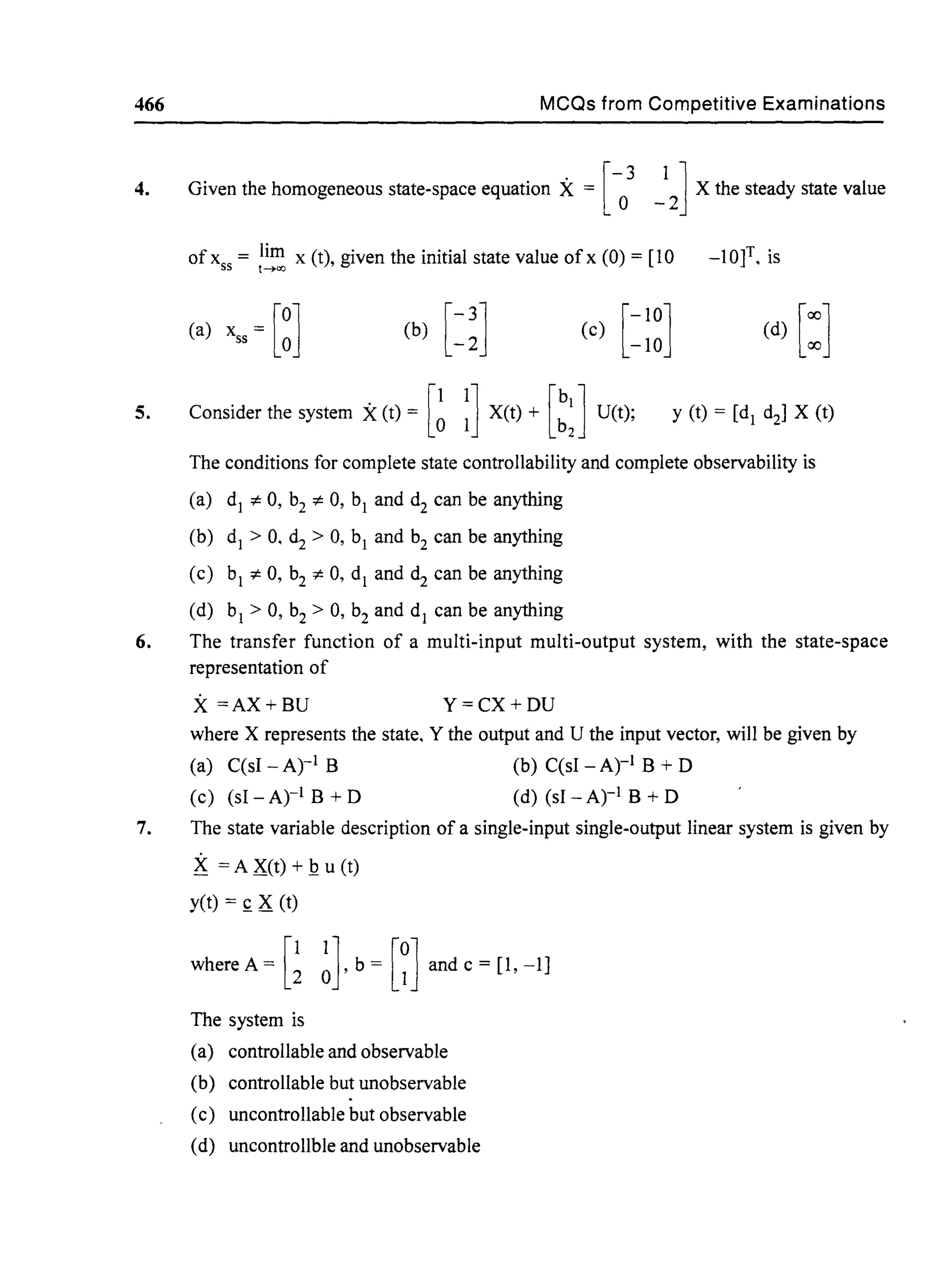466 MCQs from Competitive Examinations
4. Given the homogeneous state-space equation X = [- 3 1] X the steady state value
° -2
5.
ofxss = lim x (t), given the initial state value ofx (0) = [10t~<X)
-lOf, is
(a) xss = [~] [
-10]
(c) -10
Consider the system X(t) = [~ ~] X(t) + [::J U(t); y (t) = [dl d2] X (t)
The conditions for complete state controllability and complete observability is
(a) dl =1= 0, b2 =1= 0, bi and d2
can be anything
(b) dl > 0, d2 > 0, bi
and b2
can be anything
(c) bi =1= 0, b2 =1= 0, dl and dz can be anything
(d) bi
> 0, b2
> 0, b2
and dl
can be anything
6. The transfer function of a multi-input multi-output system, with the state-space
representation of
X =AX+BU Y=CX+DU
where X represents the state, Y the output and U the input vector, will be given by
(a) C(sI _Ati B (b) C(sI -Atl B + 0
(c) (sl - Ati B + 0 (d) (sl _Ati B + 0
7. The state variable description of a single-input single-output linear system is given by
K = A X(t) + Q u (t)
yet) = £ X (t)
where A = G~lb = [~] and c = [1, -1]
The system is
(a) controllable and observable
(b) controllable but unobservable
(c) uncontrollable but observable
(d) uncontrollble and unobservable
 