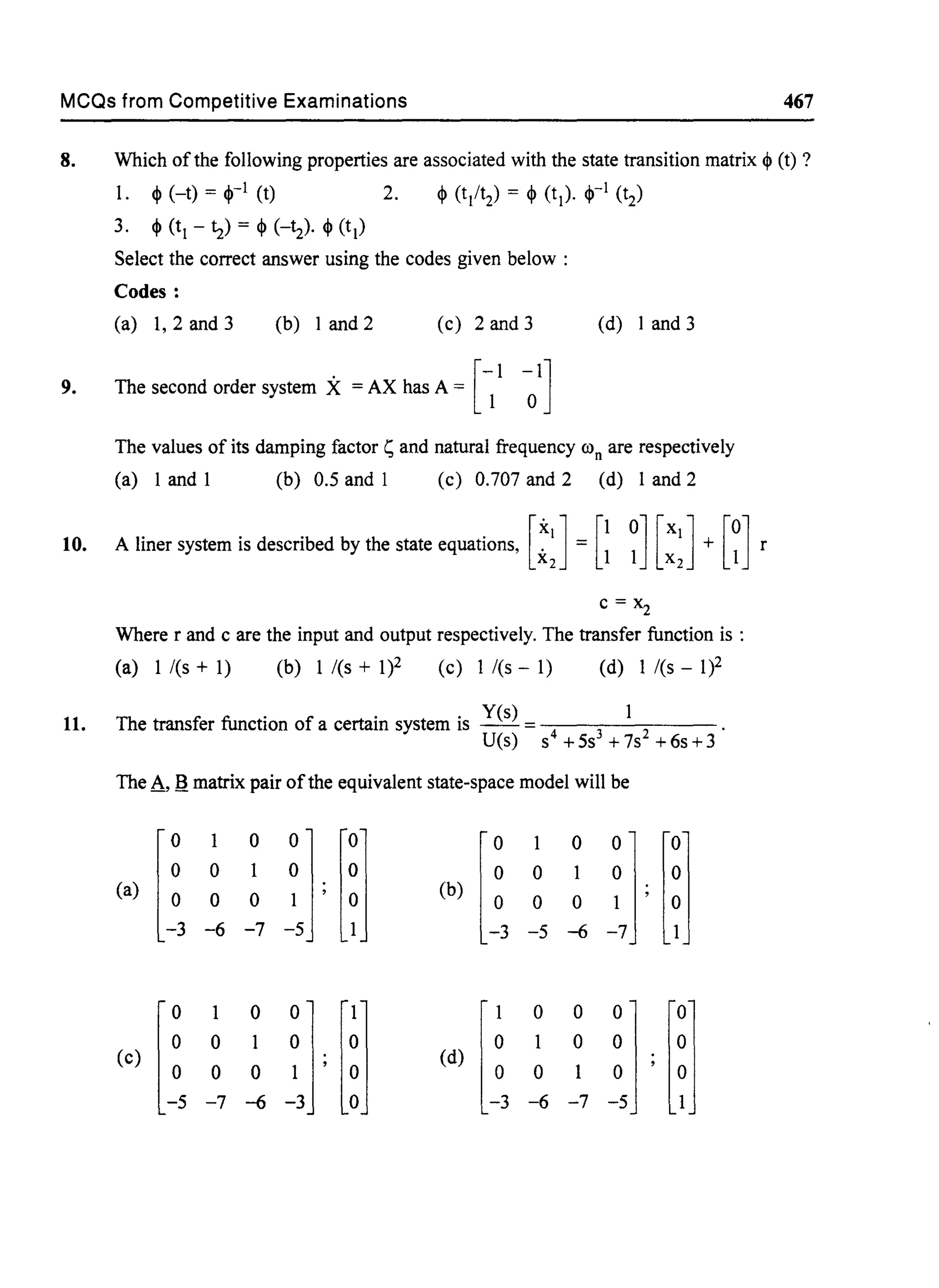 MCQs from Competitive Examinations 467
8. Which ofthe following properties are associated with the state transition matrix ~ (t) ?
1. ~ (-t) = ~-l (t) 2. ~ (t/t2) = ~ (t1). ~-l (t2)
3. ~ (t1 - tz) = ~ (-t2)· ~ (t1)
Select the correct answer using the codes given below :
Codes:
(a) 1, 2 and 3 (b) 1 and 2 (c) 2 and 3 (d) I and 3
9. The second order system X = AX has A = [~I ~I]
The values of its damping factor 1; and natural frequency ron are respectively
(a) I and I (b) 0.5 and I (c) 0.707 and 2 (d) I and 2
10. A liner system is described by the state equations, [:J= [~ ~] [:J+ [~] r
c = Xz
Where r and c are the input and output respectively. The transfer function is :
(a) 1 /(s + 1) (b) 1 /(s + 1)2 (c) 1 /(s - 1) (d) 1 /(s - 1)2
11. The transfer function of a certain system is Yes) = 4 3 2 .
U(s) s +5s +7s +6s+3
The A,.e. matrix pair ofthe equivalent state-space model will be
[I
1 0
jJ[;1 [i3
1 0
jJ[;1
0 1 0 1
(a)
0 0
(b)
0 0
-6 -7 -5 -6
[I
1 0
jJ[~I [J3
0 0
II [~I
0 1 1 0
(c)
0 0
(d)
0
-7 -6 -6 -7
 
