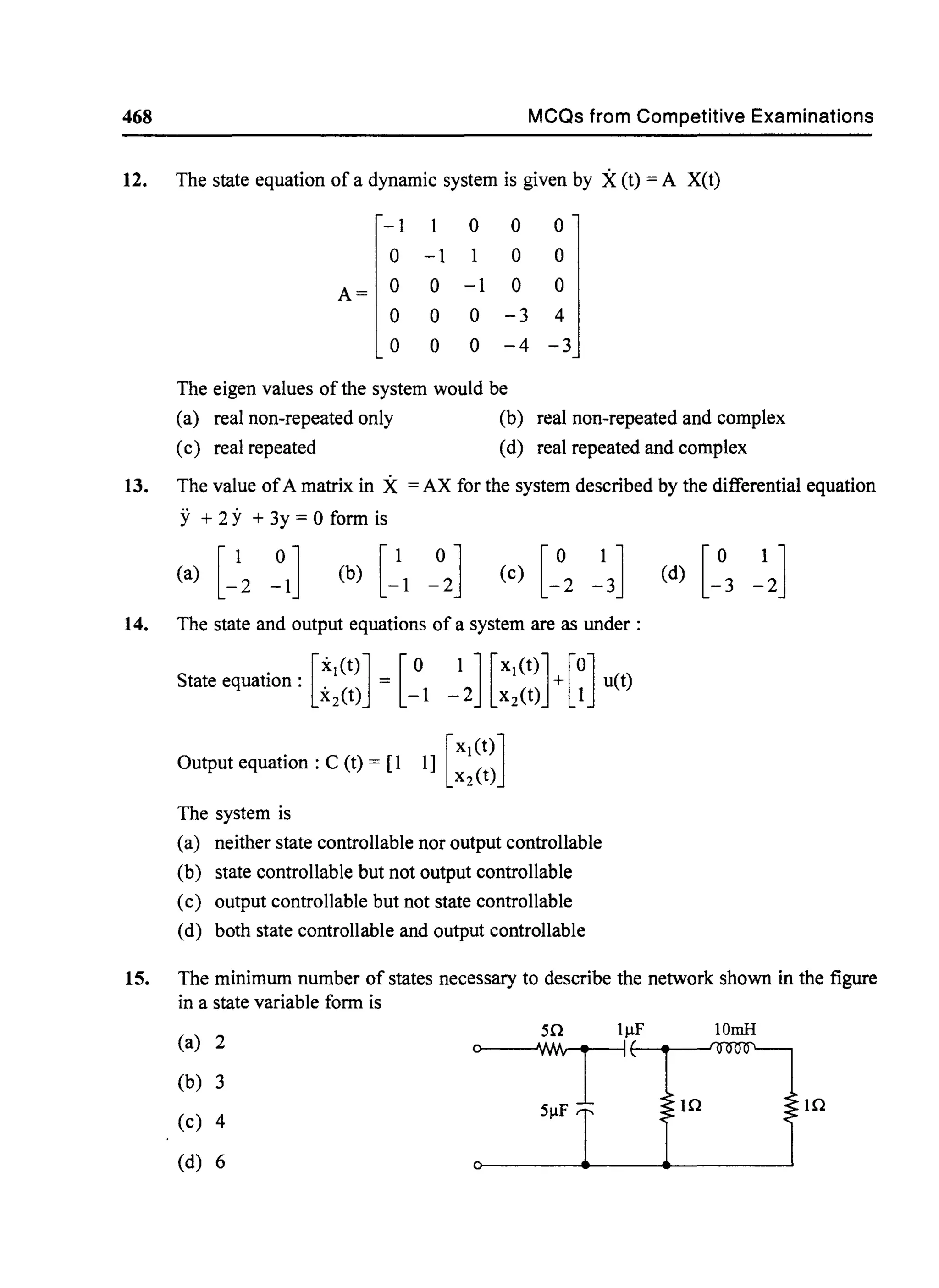 468 MCQs from Competitive Examinations
12. The state equation of a dynamic system is given by X(t) = A X(t)
-1 1 0 0 0
0 -1 0 0
A= 0 0 -1 0 0
0 0 0 -3 4
0 0 0 -4 -3
The eigen values of the system would be
(a) real non-repeated only (b) real non-repeated and complex
(c) real repeated (d) real repeated and complex
13. The value ofA matrix in X = AX for the system described by the differential equation
y + 2 y + 3y = 0 form is
14. The state and output equations of a system are as under:
[
XI (t)] [0 1] [XI(t)] [0]State equation:. = + u(t)
x2(t) -1 - 2 x2 (t) 1
[
XI (t)]Output equation: C (t) = [1 1] X2(t)
The system is
(a) neither state controllable nor output controllable
(b) state controllable but not output controllable
(c) output controllable but not state controllable
(d) both state controllable and output controllable
15. The minimum number of states necessary to describe the network shown in the figure
in a state variable form is
(a) 2
50 lllF lOmH
0
~I
I
(b) 3
In In
(c) 4
51lF
(d) 6
 