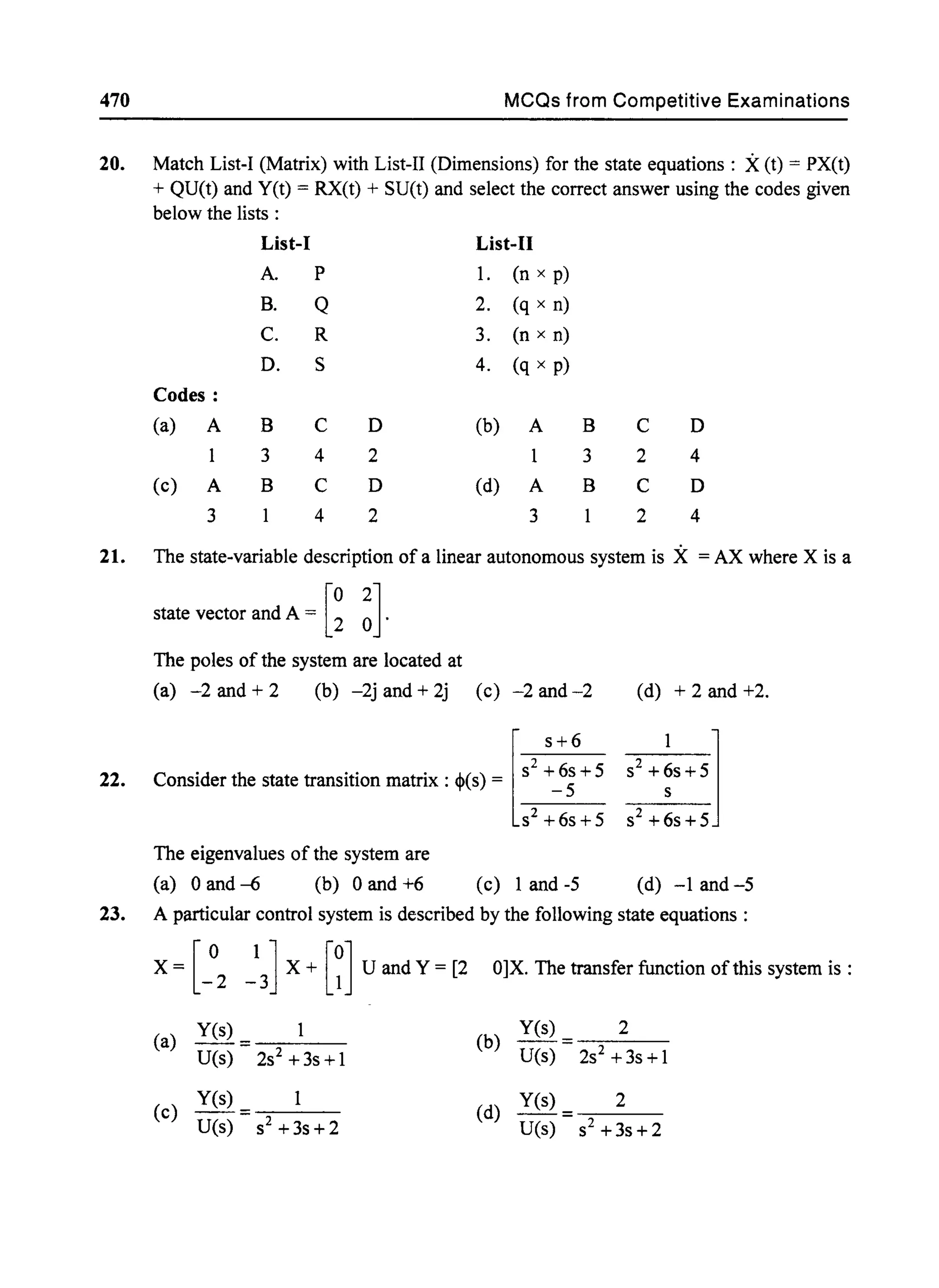 470 MCQs from Competitive Examinations
20. Match List-I (Matrix) with List-II (Dimensions) for the state equations: X(t) = PX(t)
+ QU(t) and yet) = RX(t) + SUet) and select the correct answer using the codes given
below the lists :
List-J List-II
A. P 1. (n x p)
B. Q 2. (q x n)
C. R 3. (n x n)
D. S 4. (q x p)
Codes:
(a) A B C D (b) A B C D
3 4 2 3 2 4
(c) A B C D (d) A B C D
3 4 2 3 2 4
21. The state-variable description of a linear autonomous system is X = AX where X is a
state vector and A = [~ ~].
The poles of the system are located at
(a) -2 and + 2 (b) -2j and + 2j (c) -2 and-2 (d) + 2 and +2.
22.
[
s+6
. . . . S2 +6s+5
ConsIder the state transItIOn matnx : <I>(s) = _ 5
s2+6s+5
The eigenvalues of the system are
(a) °and -6 (b) °and +6 (c) 1 and-5 (d) -1 and-5
23. A particular control system is described by the following state equations:
X = [ ° 1 ] X + [0] U and Y = [2 O]X. The transfer function of this system is :
-2 -3 1
yes) yes) 2
(a) --= (b) =
U(s) 2S2 +3s+1 U(s) 2S2 +3s+1
(c)
Yes) 1
(d)
Yes) 2
--= =
U(s) S2 +3s+2 U(s) s2+3s+2
 