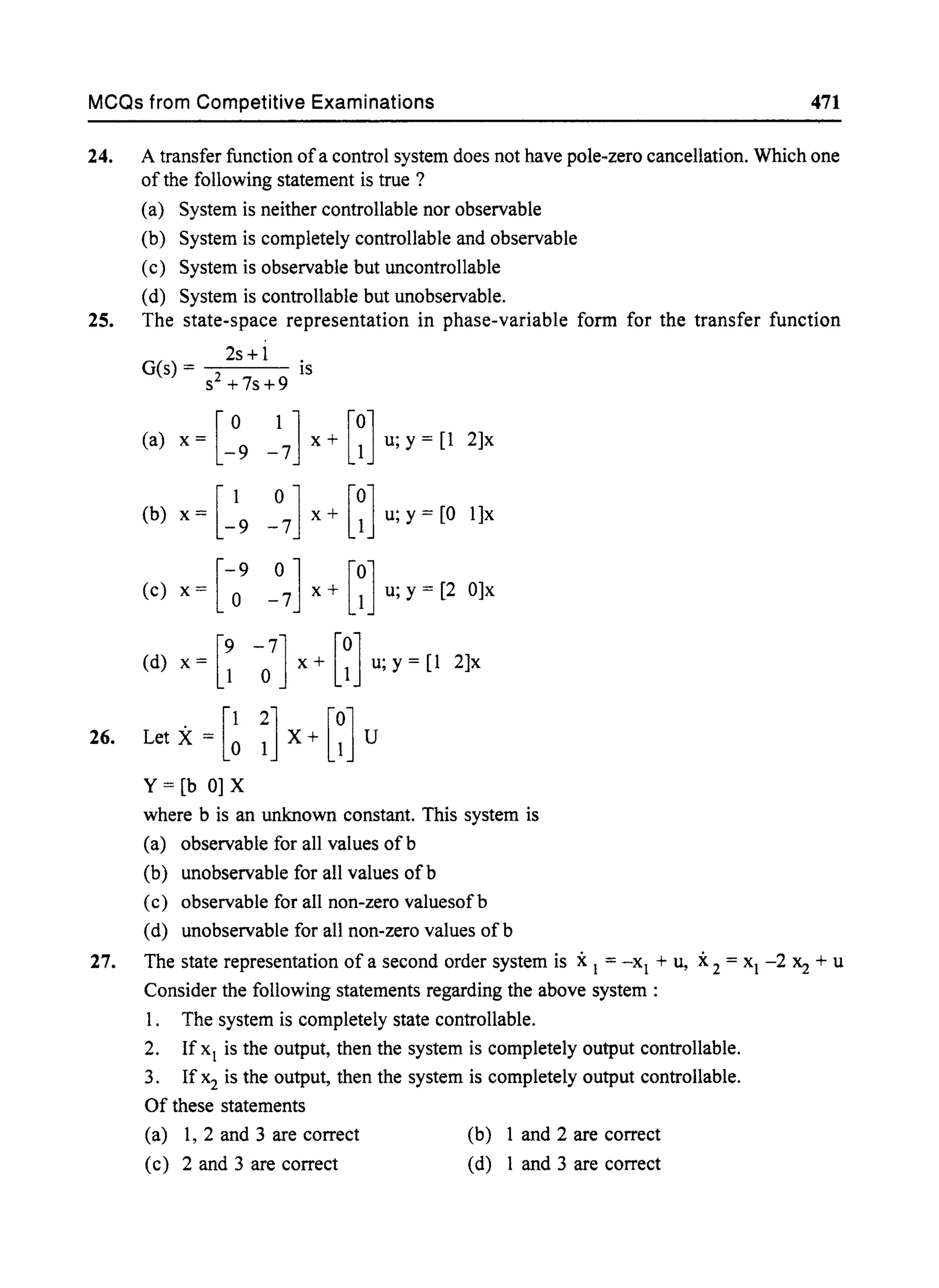 MCQs from Competitive Examinations 471
24. A transfer function ofa control system does not have pole-zero cancellation. Which one
of the following statement is true ?
(a) System is neither controllable nor observable
(b) System is completely controllable and observable
(c) System is observable but uncontrollable
(d) System is controllable but unobservable.
25. The state-space representation in phase-variable form for the transfer function
2s+ 1
G(s) = s2+7s+9 is
(a) x= [_°9 _] x+ [~] u;y= [1 2]x
(b) x = [_19 _°
7
] x + [~] u; y = [0 1]x
(c) x = [-09
_°7] x + [~] u; y = [2 O]x
(d) x = [~ -0
7
] x + [~] u; y = [1 2]x
26. Let X = [~ ~] X + [~] U
Y = [b 0] X
where b is an unknown constant. This system is
(a) observable for all values ofb
(b) unobservable for all values ofb
(c) observable for all non-zero valuesof b
(d) unobservable for all non-zero values of b
27. The state representation of a second order system is xI = -xI + u, X2 = XI -2 Xz + u
Consider the following statements regarding the above system :
1. The system is completely state controllable.
2. If XI is the output, then the system is completely output controllable.
3. If x2 is the output, then the system is completely output controllable.
Of these statements
(a) 1, 2 and 3 are correct
(c) 2 and 3 are correct
(b) 1 and 2 are correct
(d) 1 and 3 are correct
 
