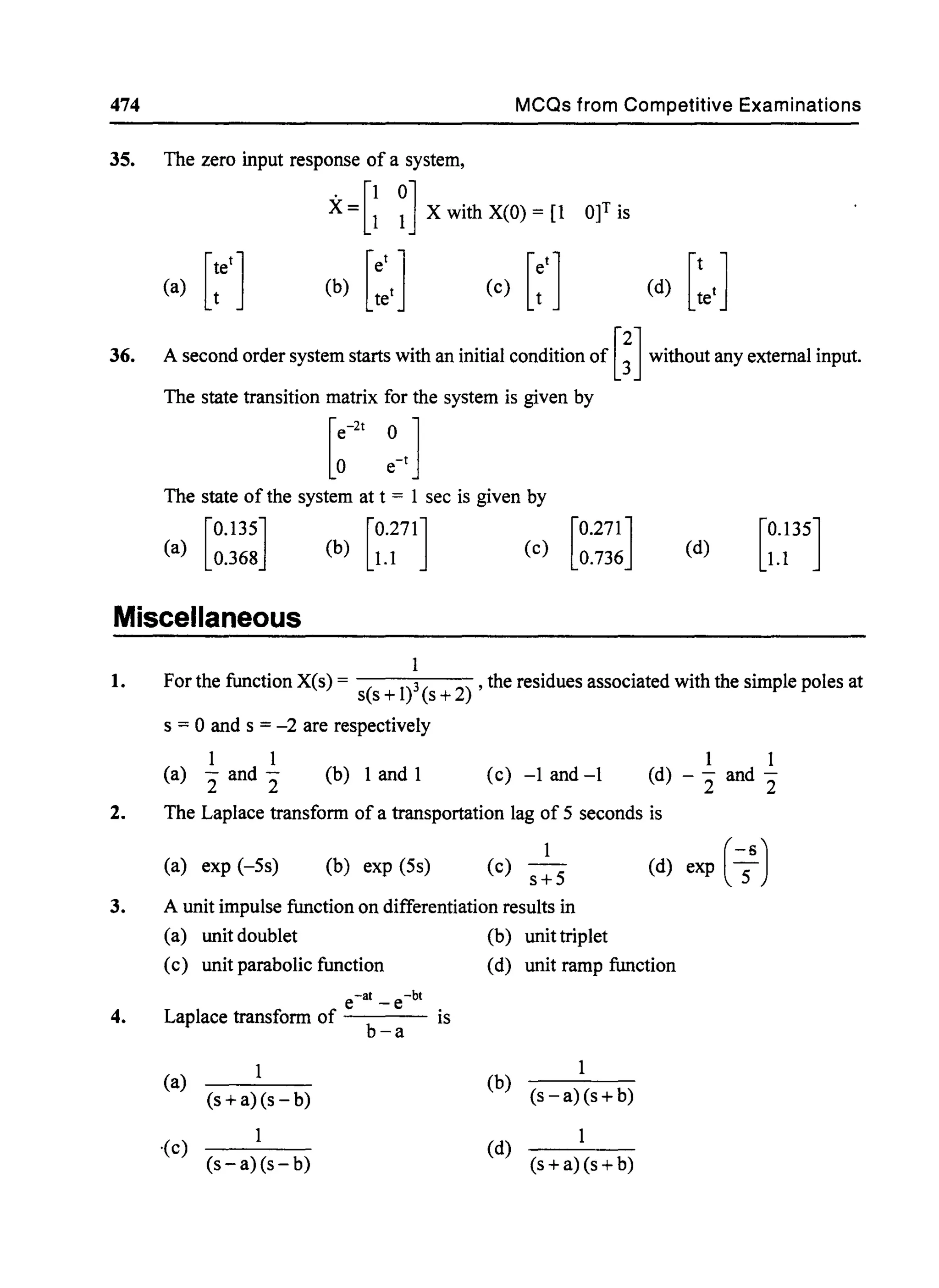 474 MCQs from Competitive Examinations
35. The zero input response of a system,
. [1 0]X = 1 1 X with X(O) = [1
[
tet](a) t (b) [~,1 (e) [;'1 (d) [:e'1
36. A second order system starts with an initial condition of [~] without any external input.
The state transition matrix for the system is given by
The state of the system at t = 1 sec is given by
[
O.13S] [0.271]
(a) 0.368 (b) 1.1 (d) [0.US]
1.1
Miscellaneous
1. For the function X(s) = s(s + 1)3(s + 2) , the residues associated with the simple poles at
s = °and s = -2 are respectively
1 1
(a) - and -
2 2
(b) 1 and 1 (c) -1 and-l
1 1
(d) - - and -
2 2
2. The Laplace transform of a transportation lag of S seconds is
(a) exp (-Ss) (b) exp (Ss)
1
(c) s+S
3. A unit impulse function on differentiation results in
(a) unit doublet (b) unittriplet
(d) exp ( -S6)
(c) unit parabolic function (d) unit ramp function
4.
e-at _ e-bt
Laplace transform of is
b-a
(a)
(s+a)(s-b)
1
(b) (s -a)(s + b)
1
-(c)
(s-a)(s- b)
(d)
(s +a)(s + b)
 