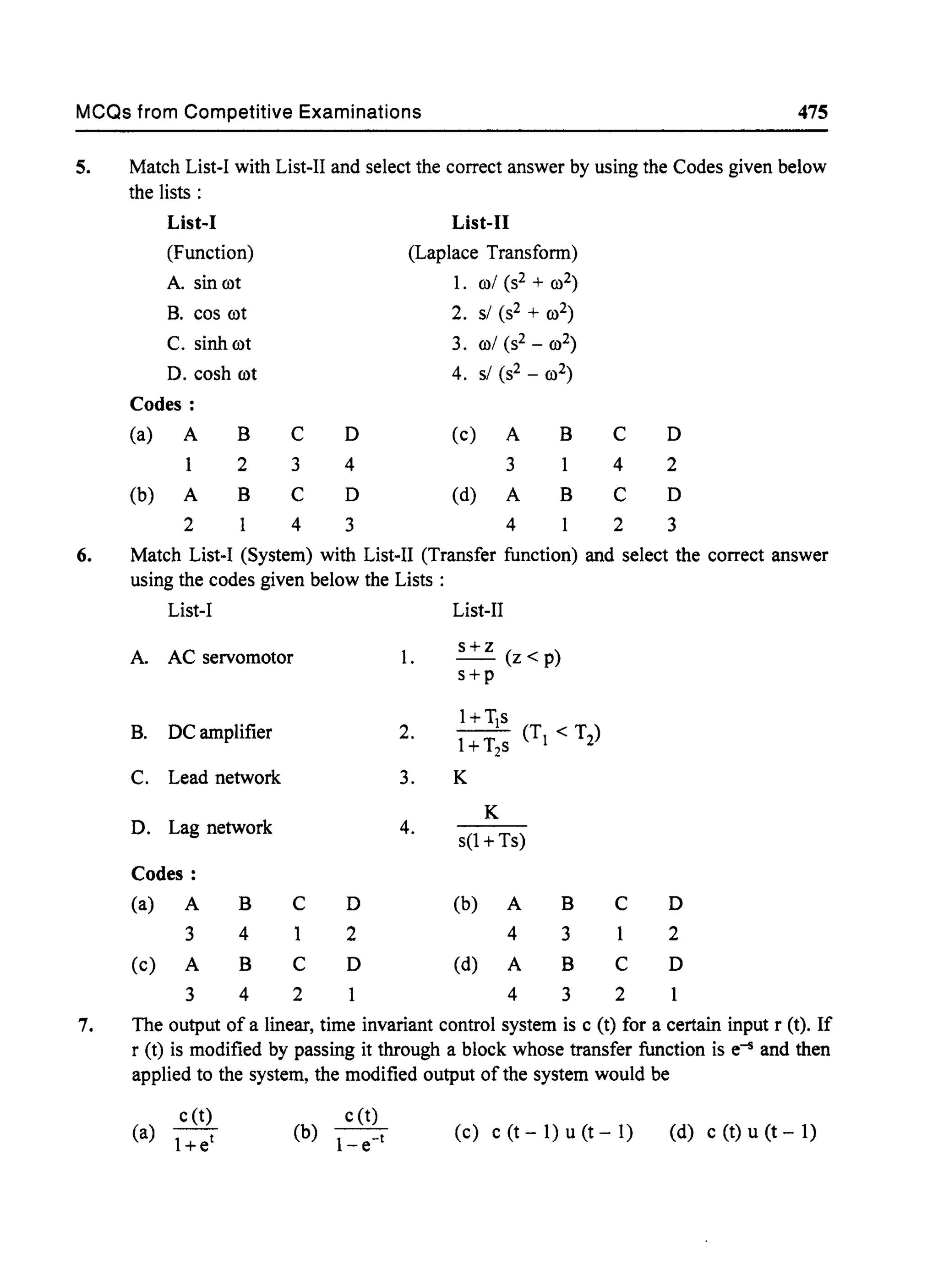 MCQs from Competitive Examinations 475
5. Match List-! with List-II and select the correct answer by using the Codes given below
the lists:
List-J List-II
(Function) (Laplace Transfonn)
A. sin rot 1. rol (s2 + ro2)
B. cos rot 2. sl (s2 + ro2)
C. sinh rot 3. rol (S2 _ ro2)
D. cosh rot 4. sl (s2 _ ro2)
Codes:
(a) A B C D (c) A B C D
2 3 4 3 4 2
(b) A B C D (d) A B C D
2 4 3 4 2 3
6. Match List-! (System) with List-II (Transfer function) and select the correct answer
using the codes given below the Lists :
List-! List-II
A. AC servomotor 1.
s+z
- (z<p)
s+p
B. DC amplifier 2.
l+TJs
IT (Tl < T2)
+ 2S
C. Lead network 3. K
K
D. Lag network 4.
s(l + Ts)
Codes:
(a) A B C D (b) A B C D
3 4 1 2 4 3 1 2
(c) A B C D (d) A B C D
3 4 2 4 3 2
7. The output of a linear, time invariant control system is c (t) for a certain input r (t). If
r (t) is modified by passing it through a block whose transfer function is e-5 and then
applied to the system, the modified output of the system would be
c(t)
(a) 1+et
c (t)
(b) - 1-t
-e
(c) c(t-1)u(t-l) (d) c (t) u (t - 1)
 