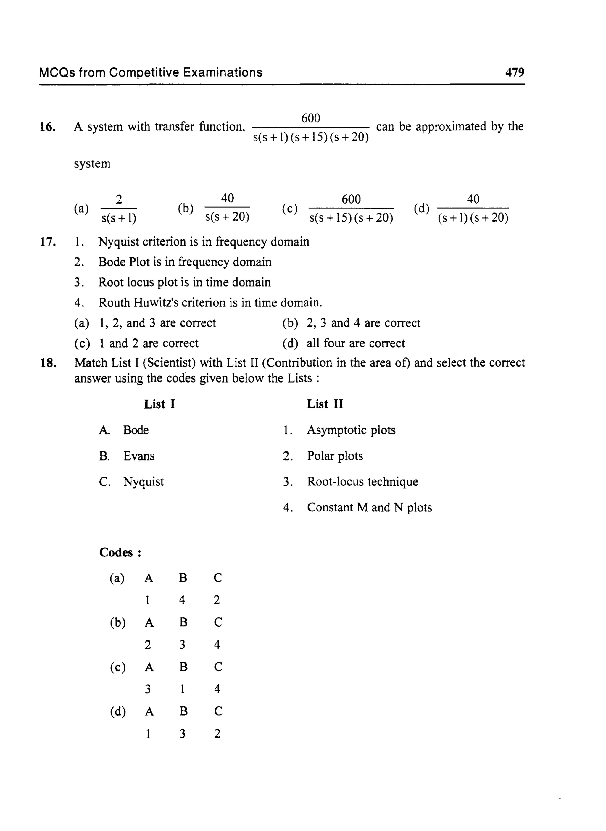 MCQs from Competitive Examinations 479
16.
600
A system with transfer function, can be approximated by the
s(s + 1) (s + 15) (s + 20)
system
(a)
s(s +1)
2
(b) s(s + 20)
40
(c)
s(s + 15) (s + 20)
600
(d)
(s+I)(s+20)
40
17. 1. Nyquist criterion is in frequency domain
2. Bode Plot is in frequency domain
3. Root locus plot is in time domain
4. Routh Huwitz's criterion is in time domain.
(a) 1,2, and 3 are correct (b) 2,3 and 4 are correct
(c) 1 and 2 are correct (d) all four are correct
18. Match List I (Scientist) with List II (Contribution in the area of) and select the correct
answer using the codes given below the Lists :
List I List II
A. Bode 1. Asymptotic plots
B. Evans 2. Polar plots
C. Nyquist 3. Root-locus technique
4. Constant M and N plots
Codes:
(a) A B C
4 2
(b) A B C
2 3 4
(c) A B C
3 4
(d) A B C
3 2
 