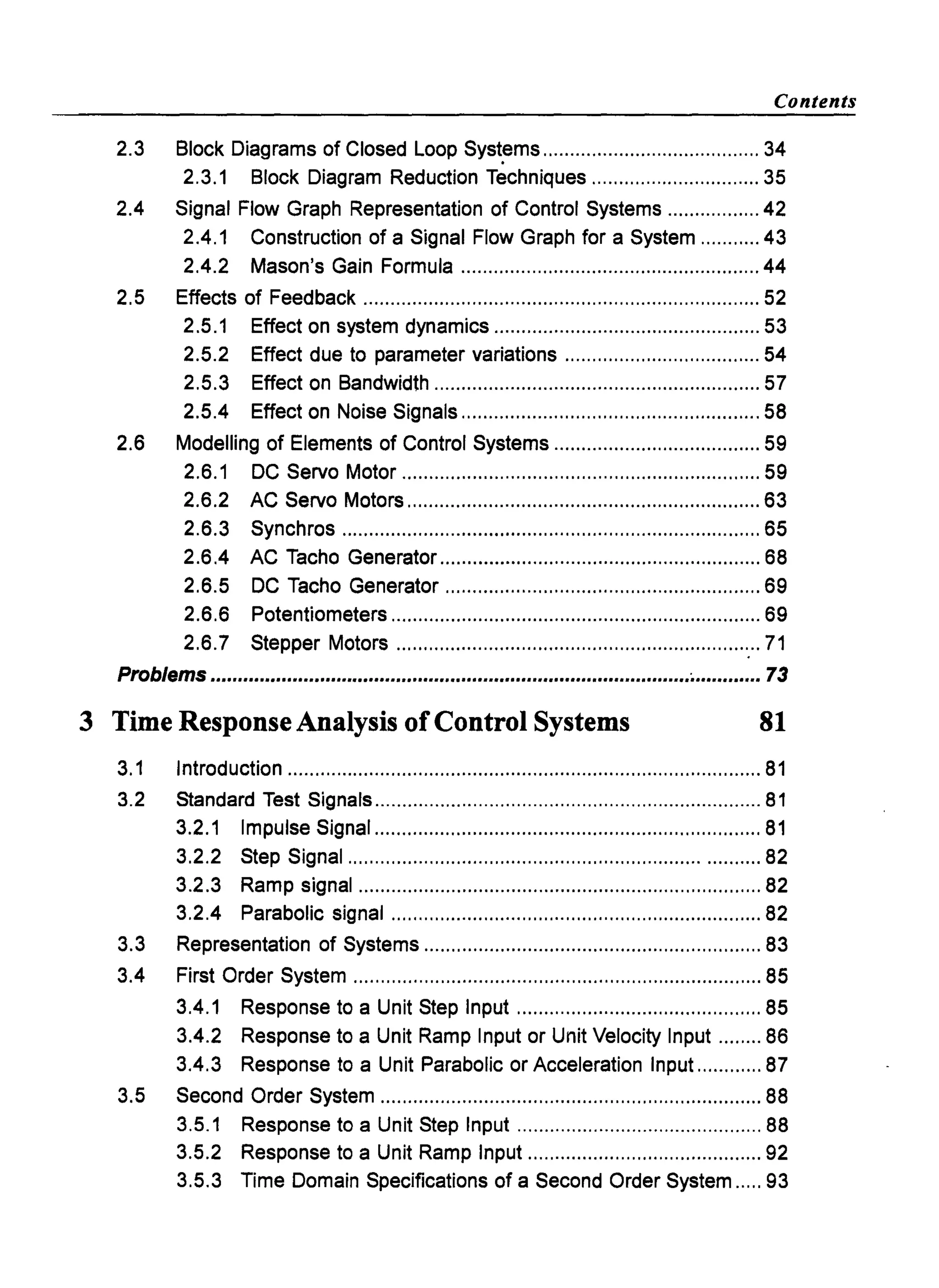 Contents
2.3 Block Diagrams of Closed Loop Syst~ms ........................................ 34
2.3.1 Block Diagram Reduction Techniques ............................... 35
2.4 Signal Flow Graph Representation of Control Systems ................. 42
2.4.1 Construction of a Signal Flow Graph for a System ........... 43
2.4.2 Mason's Gain Formula ....................................................... 44
2.5 Effects of Feedback ......................................................................... 52
2.5.1 Effect on system dynamics ................................................. 53
2.5.2 Effect due to parameter variations .................................... 54
2.5.3 Effect on Bandwidth ............................................................ 57
2.5.4 Effect on Noise Signals ....................................................... 58
2.6 Modelling of Elements of Control Systems ...................................... 59
2.6.1 DC Servo Motor .................................................................. 59
2.6.2 AC Servo Motors ................................................................. 63
2.6.3 Synchros ............................................................................. 65
2.6.4 AC Tacho Generator ........................................................... 68
2.6.5 DC Tacho Generator .......................................................... 69
2.6.6 Potentiometers .................................................................... 69
2.6.7 Stepper Motors ................................................................... 71
Problems ........................................................................................~............ 73
3 Time Response Analysis ofControl Systems 81
3.1 Introduction ....................................................................................... 81
3.2 Standard Test Signals ....................................................................... 81
3.2.1 Impulse Signal ....................................................................... 81
3.2.2 Step Signal ........................................................................... 82
3.2.3 Ramp signal .......................................................................... 82
3.2.4 Parabolic signal .................................................................... 82
3.3 Representation of Systems .............................................................. 83
3.4 First Order System ........................................................................... 85
3.4.1 Response to a Unit Step Input ............................................. 85
3.4.2 Response to a Unit Ramp Input or Unit Velocity Input ........ 86
3.4.3 Response to a Unit Parabolic or Acceleration Input ............ 87
3.5 Second Order System ...................................................................... 88
3.5.1 Response to a Unit Step Input ............................................. 88
3.5.2 Response to a Unit Ramp Input ........................................... 92
3.5.3 Time Domain Specifications of a Second Order System ..... 93
 